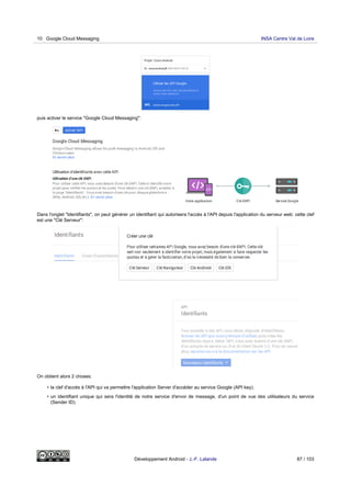 puis activer le service "Google Cloud Messaging":
Dans l'onglet "Identifiants", on peut générer un identifiant qui autorisera l'accès à l'API depuis l'application du serveur web: cette clef
est une "Clé Serveur":
On obtient alors 2 choses:
• la clef d'accès à l'API qui va permettre l'application Server d'accéder au service Google (API key).
• un identifiant unique qui sera l'identité de notre service d'envoi de message, d'un point de vue des utilisateurs du service
(Sender ID).
10 Google Cloud Messaging INSA Centre Val de Loire
Développement Android - J.-F. Lalande 87 / 103
 