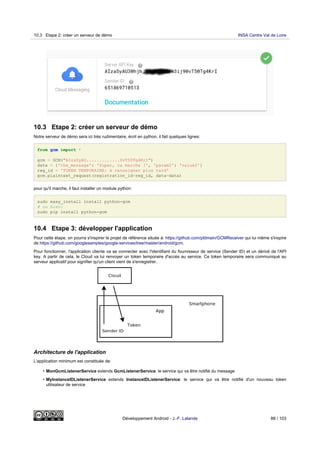 10.3 Etape 2: créer un serveur de démo
Notre serveur de démo sera ici très rudimentaire, écrit en python, il fait quelques lignes:
from gcm import *
gcm = GCM("AIzaSyAU.............0vT50Tg4KrI")
data = {'the_message': 'Super, ca marche !', 'param2': 'value2'}
reg_id = 'TOKEN TEMPORAIRE: à renseigner plus tard'
gcm.plaintext_request(registration_id=reg_id, data=data)
pour qu'il marche, il faut installer un module python:
sudo easy_install install python-gcm
# ou bien:
sudo pip install python-gcm
10.4 Etape 3: développer l'application
Pour cette étape, on pourra s'inspirer le projet de référence située à: https://github.com/ptitmain/GCMReceiver qui lui même s'inspire
de https://github.com/googlesamples/google-services/tree/master/android/gcm.
Pour fonctionner, l'application cliente va se connecter avec l'identifiant du fournisseur de service (Sender ID) et un dérivé de l'API
key. A partir de cela, le Cloud va lui renvoyer un token temporaire d'accès au service. Ce token temporaire sera communiqué au
serveur applicatif pour signifier qu'un client vient de s'enregistrer.
Architecture de l'application
L'application minimum est constituée de:
• MonGcmListenerService extends GcmListenerService: le service qui va être notifié du message
• MyInstanceIDListenerService extends InstanceIDListenerService: le service qui va être notifié d'un nouveau token
utilisateur de service
10.3 Etape 2: créer un serveur de démo INSA Centre Val de Loire
Développement Android - J.-F. Lalande 88 / 103
 