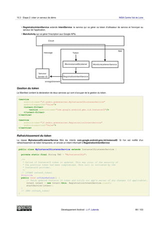 • RegistrationIntentService extends IntentService: le service qui va gérer ce token d'utilisateur de service et l'envoyer au
serveur de l'application.
• MainActivity qui va gérer l'inscription aux Google APIs.
Gestion du token
Le Manifest contient la déclaration de deux services qui vont s'occuper de la gestion du token.
<service
android:name="jf.andro.gcmreceiver.MyInstanceIDListenerService"
android:exported="false">
<intent-filter>
<action android:name="com.google.android.gms.iid.InstanceID"/>
</intent-filter>
</service>
<service
android:name="jf.andro.gcmreceiver.RegistrationIntentService"
android:exported="false">
</service>
Rafraichissement du token
La classe MyInstanceIDListenerService filtre les intents com.google.android.gms.iid.InstanceID. Si l'on est notifié d'un
rafraichissement de token temporaire, on envoie un intent informatif à RegistrationIntentService:
public class MyInstanceIDListenerService extends InstanceIDListenerService {
private static final String TAG = "MyInstanceIDLS";
/**
* Called if InstanceID token is updated. This may occur if the security of
* the previous token had been compromised. This call is initiated by the
* InstanceID provider.
*/
// [START refresh_token]
@Override
public void onTokenRefresh() {
// Fetch updated Instance ID token and notify our app's server of any changes (if applicable).
Intent intent = new Intent(this, RegistrationIntentService.class);
startService(intent);
}
// [END refresh_token]
}
10.3 Etape 2: créer un serveur de démo INSA Centre Val de Loire
Développement Android - J.-F. Lalande 89 / 103
 