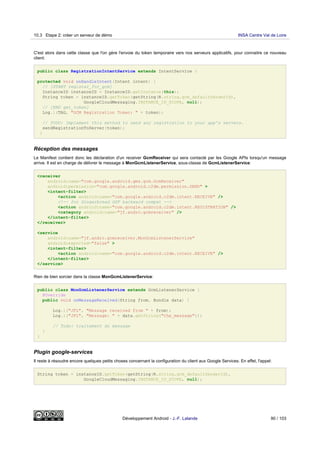 C'est alors dans cette classe que l'on gère l'envoie du token temporaire vers nos serveurs applicatifs, pour connaitre ce nouveau
client:
public class RegistrationIntentService extends IntentService {
protected void onHandleIntent(Intent intent) {
// [START register_for_gcm]
InstanceID instanceID = InstanceID.getInstance(this);
String token = instanceID.getToken(getString(R.string.gcm_defaultSenderId),
GoogleCloudMessaging.INSTANCE_ID_SCOPE, null);
// [END get_token]
Log.i(TAG, "GCM Registration Token: " + token);
// TODO: Implement this method to send any registration to your app's servers.
sendRegistrationToServer(token);
}
Réception des messages
Le Manifest contient donc les déclaration d'un receiver GcmReceiver qui sera contacté par les Google APIs lorsqu'un message
arrive. Il est en charge de délivrer le message à MonGcmListenerService, sous-classe de GcmListenerService:
<receiver
android:name="com.google.android.gms.gcm.GcmReceiver"
android:permission="com.google.android.c2dm.permission.SEND" >
<intent-filter>
<action android:name="com.google.android.c2dm.intent.RECEIVE" />
<!-- for Gingerbread GSF backward compat -->
<action android:name="com.google.android.c2dm.intent.REGISTRATION" />
<category android:name="jf.andro.gcmreceiver" />
</intent-filter>
</receiver>
<service
android:name="jf.andro.gcmreceiver.MonGcmListenerService"
android:exported="false" >
<intent-filter>
<action android:name="com.google.android.c2dm.intent.RECEIVE" />
</intent-filter>
</service>
Rien de bien sorcier dans la classe MonGcmListenerService:
public class MonGcmListenerService extends GcmListenerService {
@Override
public void onMessageReceived(String from, Bundle data) {
Log.i("JFL", "Message received from " + from);
Log.i("JFL", "Message: " + data.getString("the_message"));
// Todo: traitement du message
}
}
Plugin google-services
Il reste à résoudre encore quelques petits choses concernant la configuration du client aux Google Services. En effet, l'appel:
String token = instanceID.getToken(getString(R.string.gcm_defaultSenderId),
GoogleCloudMessaging.INSTANCE_ID_SCOPE, null);
10.3 Etape 2: créer un serveur de démo INSA Centre Val de Loire
Développement Android - J.-F. Lalande 90 / 103
 
