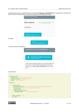 ne fonctionne pas encore, car Android Studio ne reconnait pas R.string.gcm_defaultSenderId. Ce paramètre de la classe R est à
générer à l'aide d'un plugin gradle et d'un fichier de configuration JSON généré par Google:
Puis après:
on obtient le fichier de configuration:
Qui ressemble à:
{
"project_info": {
"project_id": "cours-android-jfl",
"project_number": "651869710513",
"name": "Cours Android"
},
"client": [
{
"client_info": {
"mobilesdk_app_id": "1:651869710513:android:be293f8ca6084314",
"client_id": "android:jf.andro.gcmreceiver",
"client_type": 1,
"android_client_info": {
"package_name": "jf.andro.gcmreceiver"
}
},
"oauth_client": [],
"api_key": [],
10.3 Etape 2: créer un serveur de démo INSA Centre Val de Loire
Développement Android - J.-F. Lalande 91 / 103
 