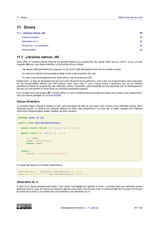 11 Divers
11.1 Librairies natives: JNI 94
Classe d'interface 94
Génération du .h 94
Ecriture du .c et compilation 95
Démonstration 95
11.1 Librairies natives: JNI
Dans [JNI], un excellent tutoriel présente les grandes étapes pour programmer des appels natifs vers du code C, ce qui, en java
s'appelle JNI pour Java Native Interface. Le but recherché est multiple:
• les appels natifs permettent de s'appuyer sur du code C déjà développé et évite de tout recoder en java
• le code ainsi déporté est davantage protégé contre la décompilation des .dex
• le code C peut éventuellement être utilisé ailleurs, par exemple sous iOS
Evidemment, ce type de développement est tout à fait orthogonal au but d'Android, c'est à dire à la programmation Java s'appuyant
sur les fonctionnalités offertent par l'API Android. Dans votre code C, vous n'aurez accès à quasiment rien, ce qui restreint
grandement l'intérêt de programmer des méthodes natives. Cependant, cette possibilité est très appréciée pour le développement
des jeux car cela permet un accès facile aux primitives graphiques openGL.
Pour travailler avec des appels JNI, il faudra utiliser un outil complémentaire de Google permettant de compiler votre programme C
vers une librairie partagée .so: le Android NDK.
Classe d'interface
La première étape consiste à réaliser le code Java permettant de faire le pont entre votre activité et les méthodes natives. Dans
l'exemple suivant, on déclare une méthode statique (en effet, votre programme C ne sera pas un objet), appelant une méthode
native dont l'implémentation réalise l'addition de deux nombres:
package andro.jf.jni;
public class NativeCodeInterface {
public static native int calcul1(int x, int y);
public static int add(int x, int y)
{
int somme;
somme = calcul1(x,y);
return somme;
}
static {
System.loadLibrary("testmodule");
}
}
Un appel natif depuis une activité ressemblera à:
TextView text = (TextView)findViewById(R.id.texte);
text.setText("5+7 = " + NativeCodeInterface.add(5, 7));
Génération du .h
A partir de la classe précédemment écrite, il faut utiliser l'outil javah pour générer le fichier .h correspondant aux méthodes natives
déclarées dans le .java. En dehors du répertoire src/ de votre projet, vous pouvez créer un répertoire jni/ afin d'y placer les fichiers
de travail de la partie C. On réalise donc la compilation, puis l'extraction du .h:
11 Divers INSA Centre Val de Loire
Développement Android - J.-F. Lalande 94 / 103
 