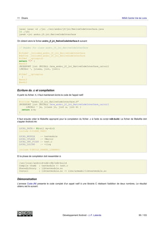javac javac -d ./jni ./src/andro/jf/jni/NativeCodeInterface.java
cd ./jni
javah -jni andro.jf.jni.NativeCodeInterface
On obtient alors le fichier andro_jf_jni_NativeCodeInterface.h suivant:
// Header for class andro_jf_jni_NativeCodeInterface
#ifndef _Included_andro_jf_jni_NativeCodeInterface
#define _Included_andro_jf_jni_NativeCodeInterface
#ifdef __cplusplus
extern "C" {
#endif
JNIEXPORT jint JNICALL Java_andro_jf_jni_NativeCodeInterface_calcul1
(JNIEnv *, jclass, jint, jint);
#ifdef __cplusplus
}
#endif
#endif
Ecriture du .c et compilation
A partir du fichier .h, il faut maintenant écrire le code de l'appel natif:
#include "andro_jf_jni_NativeCodeInterface.h"
JNIEXPORT jint JNICALL Java_andro_jf_jni_NativeCodeInterface_calcul1
(JNIEnv * je, jclass jc, jint a, jint b) {
return a+b;
}
Il faut ensuite créer le Makefile approprié pour la compilation du fichier .c à l'aide du script ndk-build. Le fichier de Makefile doit
s'appler Android.mk:
LOCAL_PATH:= $(call my-dir)
include $(CLEAR_VARS)
LOCAL_MODULE := testmodule
LOCAL_CFLAGS := -Werror
LOCAL_SRC_FILES := test.c
LOCAL_LDLIBS := -llog
include $(BUILD_SHARED_LIBRARY)
Et la phase de compilation doit ressembler à:
/usr/local/android-ndk-r8b/ndk-build
Compile thumb : testmodule <= test.c
SharedLibrary : libtestmodule.so
Install : libtestmodule.so => libs/armeabi/libtestmodule.so
Démonstration
L'annexe Code-JNI presente le code complet d'un appel natif à une librairie C réalisant l'addition de deux nombres. Le résultat
obtenu est le suivant:
11 Divers INSA Centre Val de Loire
Développement Android - J.-F. Lalande 95 / 103
 