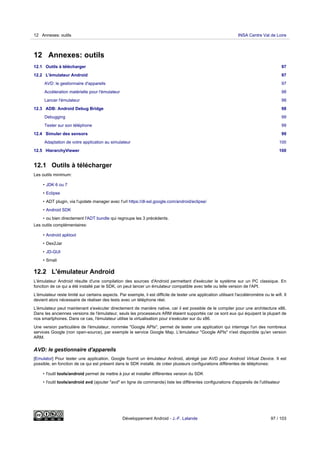 12 Annexes: outils
12.1 Outils à télécharger 97
12.2 L'émulateur Android 97
AVD: le gestionnaire d'appareils 97
Accéleration matérielle pour l'émulateur 98
Lancer l'émulateur 98
12.3 ADB: Android Debug Bridge 98
Debugging 99
Tester sur son téléphone 99
12.4 Simuler des sensors 99
Adaptation de votre application au simulateur 100
12.5 HierarchyViewer 100
12.1 Outils à télécharger
Les outils minimum:
• JDK 6 ou 7
• Eclipse
• ADT plugin, via l'update manager avec l'url https://dl-ssl.google.com/android/eclipse/
• Android SDK
• ou bien directement l'ADT bundle qui regroupe les 3 précédents.
Les outils complémentaires:
• Android apktool
• Dex2Jar
• JD-GUI
• Smali
12.2 L'émulateur Android
L'émulateur Android résulte d'une compilation des sources d'Android permettant d'exécuter le système sur un PC classique. En
fonction de ce qui a été installé par le SDK, on peut lancer un émulateur compatible avec telle ou telle version de l'API.
L'émulateur reste limité sur certains aspects. Par exemple, il est difficile de tester une application utilisant l'accéléromètre ou le wifi. Il
devient alors nécessaire de réaliser des tests avec un téléphone réel.
L'émulateur peut maintenant s'exécuter directement de manière native, car il est possible de le compiler pour une architecture x86.
Dans les anciennes versions de l'émulateur, seuls les processeurs ARM étaient supportés car ce sont eux qui équipent la plupart de
nos smartphones. Dans ce cas, l'émulateur utilise la virtualisation pour s'exécuter sur du x86.
Une version particulière de l'émulateur, nommée "Google APIs", permet de tester une application qui interroge l'un des nombreux
services Google (non open-source), par exemple le service Google Map. L'émulateur "Google APIs" n'est disponible qu'en version
ARM.
AVD: le gestionnaire d'appareils
[Emulator] Pour tester une application, Google fournit un émulateur Android, abrégé par AVD pour Android Virtual Device. Il est
possible, en fonction de ce qui est présent dans le SDK installé, de créer plusieurs configurations différentes de téléphones:
• l'outil tools/android permet de mettre à jour et installer différentes version du SDK
• l'outil tools/android avd (ajouter "avd" en ligne de commande) liste les différentes configurations d'appareils de l'utilisateur
12 Annexes: outils INSA Centre Val de Loire
Développement Android - J.-F. Lalande 97 / 103
 