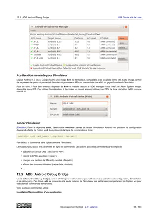 Accéleration matérielle pour l'émulateur
Depuis Android 4.0 (ICS), Google fournit une image kvm de l'émulateur, compatible avec les plate-forme x86. Cette image permet
de se passer de qemu qui permettait d'émuler un processeur ARM sur une architecture x86: on gagne l'overhead d'émulation !
Pour se faire, il faut bien entendu disposer de kvm et installer depuis le SDK manager l'outil Intel x86 Atom System Image,
disponible dans ICS. Pour utiliser l'accélération, il faut créer un nouvel appareil utilisant un CPU de type Intel Atom (x86), comme
montré ici:
Lancer l'émulateur
[Emulator] Dans le répertoire tools, l'exécutable emulator permet de lancer l'émulateur Android en précisant la configuration
d'appareil à l'aide de l'option -avd. La syntaxe de la ligne de commande est donc:
emulator -avd <avd_name> [-<option> [<value>]]
Par défaut, la commande sans option démarre l'émulateur.
L'émulateur peut aussi être paramétré en ligne de commande. Les options possibles permettent par exemple de:
• spécifier un serveur DNS (-dns-server <IP>)
• ralentir le CPU (-cpu-delay <value>)
• charger une partition de SDcard (-ramdisk <filepath>)
• effacer des données utilisateur (-wipe-data, -initdata)
• ...
12.3 ADB: Android Debug Bridge
L'outil adb (Android Debug Bridge) permet d'intéragir avec l'émulateur pour effectuer des opérations de configuration, d'installation
et de débugging. Par défaut, adb se connecte à la seule instance de l'émulateur qui est lancée (comportement de l'option -e) pour
exécuter les commandes demandées.
Voici quelques commandes utiles:
Installation/Désinstallation d'une application
12.3 ADB: Android Debug Bridge INSA Centre Val de Loire
Développement Android - J.-F. Lalande 98 / 103
 