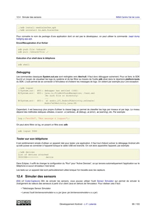 ./adb install newDialerOne.apk
./adb uninstall kz.mek.DialerOne
Pour connaitre le nom de package d'une application dont on est pas le développeur, on peut utiliser la commande ./aapt dump
badging app.apk.
Envoi/Récupération d'un fichier
adb push file /sdcard/
adb pull /sdcard/file ./
Exécution d'un shell dans le téléphone
adb shell
Debugging
Les commandes classiques System.out.xxx sont redirigées vers /dev/null. Il faut donc débugguer autrement. Pour ce faire, le SDK
fournit un moyen de visualiser les logs du système et de les filtrer au travers de l'outils adb situé dans le répertoire platform-tools
du SDK. L'outil permet de se connecter à l'émulateur et d'obtenir les messages de logs. On obtient par exemple pour une exception:
./adb logcat
I/System.out( 483): debugger has settled (1441)
W/System.err( 483): java.io.FileNotFoundException: /test.xml
(No such file or directory)
...
W/System.err( 483): at andro.jfl.AndroJFLActivity.onCreate(
Andro7x24Activity.java:38)
Cependant, il est beaucoup plus propre d'utiliser la classe Log qui permet de classifier les logs par niveaux et par tags. Le niveau
dépend des méthodes statiques utilisées, à savoir: .v (verbose), .d (debug), .e (error), .w (warning), etc. Par exemple:
Log.w("monTAG", "Mon message à logguer");
On peut alors filtrer ce log, en posant un filtre avec adb:
adb logcat TODO
Tester sur son téléphone
Il est extrêmement simple d'utiliser un appareil réel pour tester une application. Il faut tout d'abord activer le débogage Android afin
qu'adb puisse se connecter à l'appareil lorsque le cable USB est branché. On voit alors apparaître l'appareil, par exemple:
./adb devices
List of devices attached
363234B--------- device
Dans Eclipse, il suffit de changer la configuration du "Run" pour "Active Devices", ce qui lancera automatiquement l'application sur le
téléphone si aucun émulateur n'est lancé.
Les tests sur un appareil réel sont particulièrement utiles lorsque l'on travaille avec les capteurs.
12.4 Simuler des sensors
[SS] (cf Code-Capteurs) Afin de simuler les sensors, vous pouvez utiliser l'outil Sensor Simulator qui permet de simuler le
changement de valeurs des senseurs à partir d'un client Java en dehors de l'émulateur. Pour réaliser cela il faut:
• Téléchargez Sensor Simulator
• Lancez l'outil bin/sensorsimulator-x.x.x.jar (java -jar bin/sensorsimulator-x.x.x.jar)
12.4 Simuler des sensors INSA Centre Val de Loire
Développement Android - J.-F. Lalande 99 / 103
 