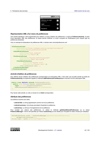 Représentation XML d'un menu de préférences
Une activité spécifique a été programmée pour réaliser un écran d'édition de préférences. Il s'agit de PreferenceActivity. A partir
d'une description XML des préférences, la classe permet d'afficher un écran composé de modificateurs pour chaque type de
préférences déclarées.
Voici un exemple de déclarations de préférences XML, à stocker dans res/xml/preferences.xml:
<PreferenceScreen
xmlns:android="http://schemas.android.com/apk/res/android"
android:key="first_preferencescreen">
<CheckBoxPreference
android:key="wifi enabled"
android:title="WiFi" />
<PreferenceScreen
android:key="second_preferencescreen"
android:title="WiFi settings">
<CheckBoxPreference
android:key="prefer wifi"
android:title="Prefer WiFi" />
... other preferences here ...
</PreferenceScreen>
</PreferenceScreen>
Activité d'édition de préférences
Pour afficher l'écran d'édition des préférences correspondant à sa description XML, il faut créer une nouvelle activité qui hérite de
PreferenceActivity et simplement appeler la méthode addPreferencesFromResource en donnant l'id de la description XML:
public class MyPrefs extends PreferenceActivity {
public void onCreate(Bundle savedInstanceState) {
super.onCreate(savedInstanceState);
addPreferencesFromResource(R.xml.preferences);
}}
Pour lancer cette activité, on crée un bouton et un Intent correspondant.
Attributs des préférences
Les attributs suivants sont utiles:
• android:title: La string apparaissant comme nom de la préférence
• android:summary: Une phrase permettant d'expliciter la préférence
• android:key: La clef pour l'enregistrement de la préférence
Pour accéder aux valeurs des préférences, on utiliser la méthode getDefaultSharedPreferences sur la classe
PreferenceManager. C'est la clef spécifiée par l'attribut android:key qui est utilisée pour récupérer la valeur choisie par l'utilisateur.
SharedPreferences prefs = PreferenceManager.getDefaultSharedPreferences(
getApplicationContext());
String login = prefs.getString("login","");
5 Persistance des données INSA Centre Val de Loire
Développement Android - J.-F. Lalande 42 / 103
 