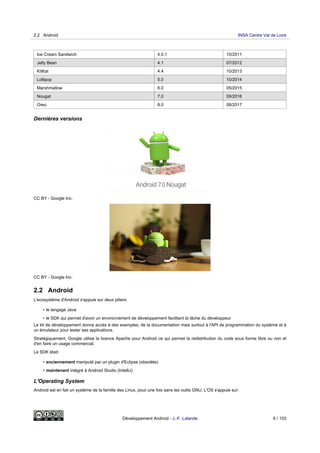 Ice Cream Sandwich 4.0.1 10/2011
Jelly Bean 4.1 07/2012
KitKat 4.4 10/2013
Lollipop 5.0 10/2014
Marshmallow 6.0 05/2015
Nougat 7.0 09/2016
Oreo 8.0 08/2017
Dernières versions
CC BY - Google Inc.
CC BY - Google Inc.
2.2 Android
L'ecosystème d'Android s'appuie sur deux piliers:
• le langage Java
• le SDK qui permet d'avoir un environnement de développement facilitant la tâche du développeur
Le kit de développement donne accès à des exemples, de la documentation mais surtout à l'API de programmation du système et à
un émulateur pour tester ses applications.
Stratégiquement, Google utilise la licence Apache pour Android ce qui permet la redistribution du code sous forme libre ou non et
d'en faire un usage commercial.
Le SDK était:
• anciennement manipulé par un plugin d'Eclipse (obsolète)
• maintenant intégré à Android Studio (IntelliJ)
L'Operating System
Android est en fait un système de la famille des Linux, pour une fois sans les outils GNU. L'OS s'appuie sur:
2.2 Android INSA Centre Val de Loire
Développement Android - J.-F. Lalande 6 / 103
 