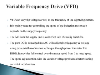  VFD can vary the voltage as well as the frequency of the supplying current.
 It is mainly used for controlling the speed of the induction motor as it
depends on the supply frequency.
 The AC from the supply line is converted into DC using rectifiers.
 The pure DC is converted into AC with adjustable frequency & voltage
using pulse width modulation technique through power transistor like
IGBTs.It provides full control over the motor speed from 0 to rated speed.
The speed adjust option with the variable voltage provides a better starting
current & acceleration
 