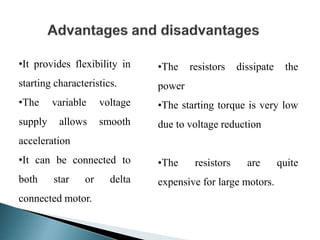 •It provides flexibility in
starting characteristics.
•The variable voltage
supply allows smooth
acceleration
•It can be connected to
both star or delta
connected motor.
•The resistors dissipate the
power
•The starting torque is very low
due to voltage reduction
•The resistors are quite
expensive for large motors.
 