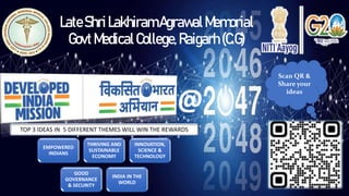 LateShriLakhiramAgrawalMemorial
GovtMedicalCollege,Raigarh(C.G)
Scan QR &
Share your
ideas
EMPOWERED
INDIANS
THRIVING AND
SUSTAINABLE
ECONOMY
INNOVATION,
SCIENCE &
TECHNOLOGY
GOOD
GOVERNANCE
& SECURITY
INDIA IN THE
WORLD
TOP 3 IDEAS IN 5 DIFFERENT THEMES WILL WIN THE REWARDS
@
 