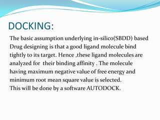 DOCKING:
The basic assumption underlying in-silico(SBDD) based
Drug designing is that a good ligand molecule bind
tightly to its target. Hence ,these ligand molecules are
analyzed for their binding affinity . The molecule
having maximum negative value of free energy and
minimum root mean square value is selected.
This will be done by a software AUTODOCK.
 