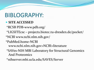 BIBLOGRAPHY:
 SITE ACCESSED
*RCSB PDB-www.pdb.org/
*LIGSITEcsc – projects.biotec.tu-dresden.de/pocket/
*NCBI www.ncbi.nlm.nih.gov/
*PubMed.home-NCBI
www.ncbi.nlm.nih.gov>NCBI>literature
*SAVes-NIH MBI Laboratory for Structural Genomics
And Proteomics
*nihserver.mbi.ucla.edu/SAVES/Server
 
