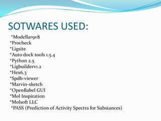 SOTWARES USED:
*Modellar9v8
*Procheck
*Ligsite
*Auto dock tools 1.5.4
*Python 2.5
*Ligbuilderv1.2
*Hex6.3
*Spdb-viewer
*Marvin-sketch
*OpenBabel GUI
*Mol Inspiration
*Molsoft LLC
*PASS (Prediction of Activity Spectra for Substances)
 