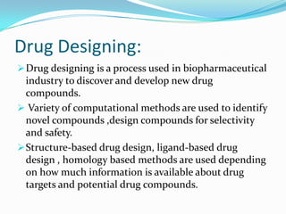 Drug Designing:
Drug designing is a process used in biopharmaceutical
industry to discover and develop new drug
compounds.
 Variety of computational methods are used to identify
novel compounds ,design compounds for selectivity
and safety.
Structure-based drug design, ligand-based drug
design , homology based methods are used depending
on how much information is available about drug
targets and potential drug compounds.
 