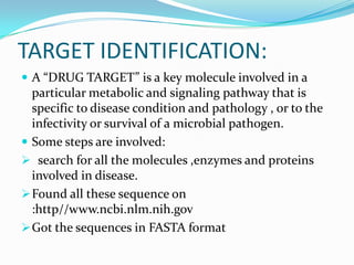 TARGET IDENTIFICATION:
 A “DRUG TARGET” is a key molecule involved in a
particular metabolic and signaling pathway that is
specific to disease condition and pathology , or to the
infectivity or survival of a microbial pathogen.
 Some steps are involved:
 search for all the molecules ,enzymes and proteins
involved in disease.
Found all these sequence on
:http//www.ncbi.nlm.nih.gov
Got the sequences in FASTA format
 