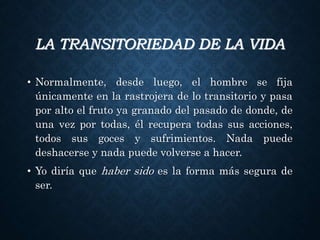 LA TRANSITORIEDAD DE LA VIDA
• Normalmente, desde luego, el hombre se fija
únicamente en la rastrojera de lo transitorio y pasa
por alto el fruto ya granado del pasado de donde, de
una vez por todas, él recupera todas sus acciones,
todos sus goces y sufrimientos. Nada puede
deshacerse y nada puede volverse a hacer.
• Yo diría que haber sido es la forma más segura de
ser.
 