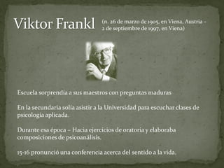 (n. 26 de marzo de 1905, en Viena, Austria –
                                 2 de septiembre de 1997, en Viena)




Escuela sorprendía a sus maestros con preguntas maduras

En la secundaria solía asistir a la Universidad para escuchar clases de
psicología aplicada.

Durante esa época – Hacia ejercicios de oratoria y elaboraba
composiciones de psicoanálisis.

15-16 pronunció una conferencia acerca del sentido a la vida.
 