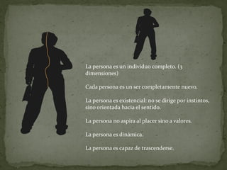 La persona es un individuo completo. (3
dimensiones)

Cada persona es un ser completamente nuevo.

La persona es existencial: no se dirige por instintos,
sino orientada hacia el sentido.

La persona no aspira al placer sino a valores.

La persona es dinámica.

La persona es capaz de trascenderse.
 