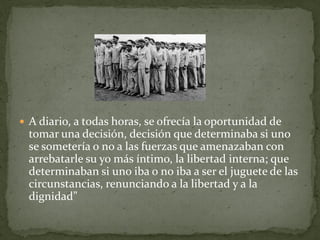  A diario, a todas horas, se ofrecía la oportunidad de
  tomar una decisión, decisión que determinaba si uno
  se sometería o no a las fuerzas que amenazaban con
  arrebatarle su yo más íntimo, la libertad interna; que
  determinaban si uno iba o no iba a ser el juguete de las
  circunstancias, renunciando a la libertad y a la
  dignidad”
 