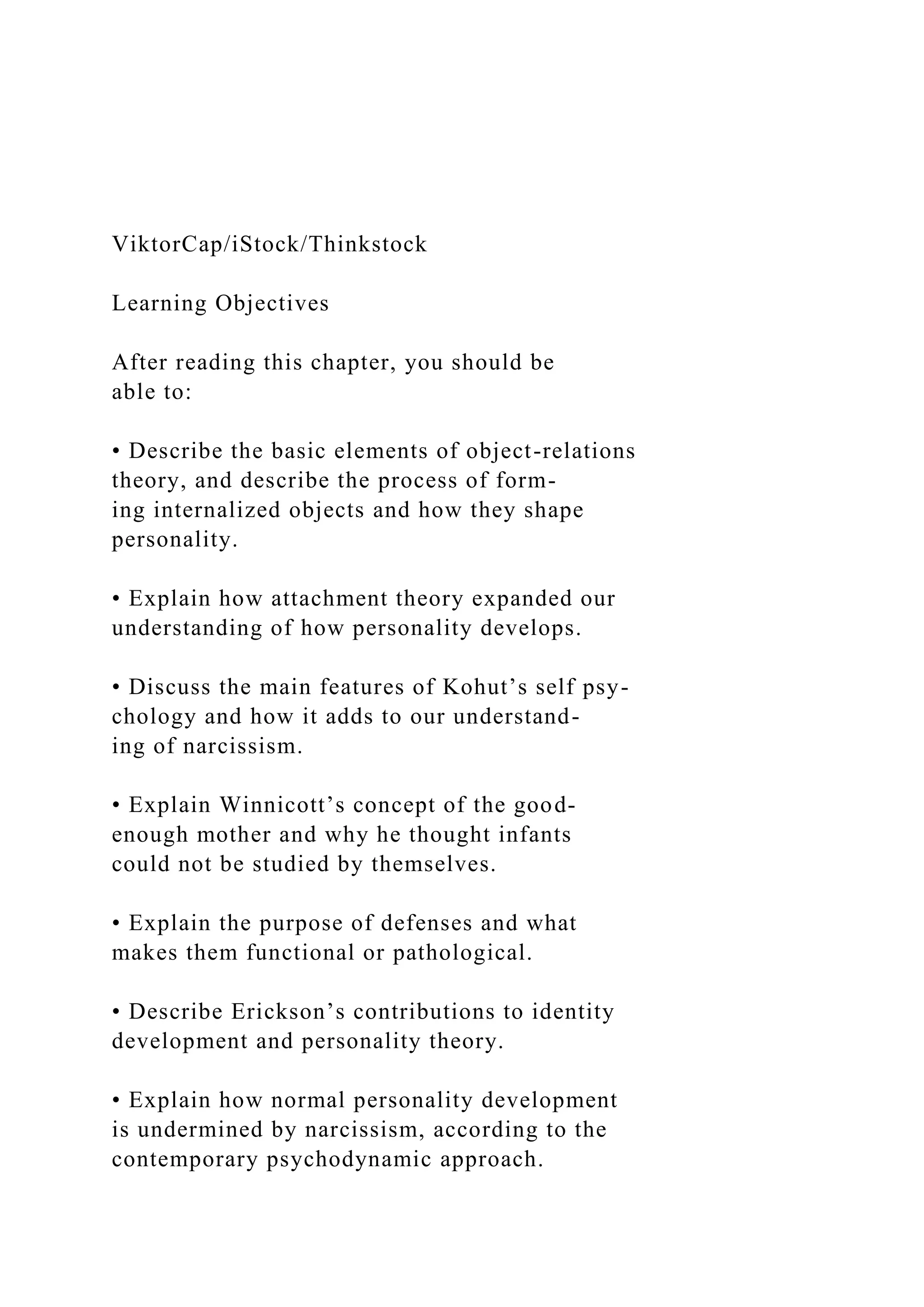 ViktorCap/iStock/Thinkstock
Learning Objectives
After reading this chapter, you should be
able to:
• Describe the basic elements of object-relations
theory, and describe the process of form-
ing internalized objects and how they shape
personality.
• Explain how attachment theory expanded our
understanding of how personality develops.
• Discuss the main features of Kohut’s self psy-
chology and how it adds to our understand-
ing of narcissism.
• Explain Winnicott’s concept of the good-
enough mother and why he thought infants
could not be studied by themselves.
• Explain the purpose of defenses and what
makes them functional or pathological.
• Describe Erickson’s contributions to identity
development and personality theory.
• Explain how normal personality development
is undermined by narcissism, according to the
contemporary psychodynamic approach.
 