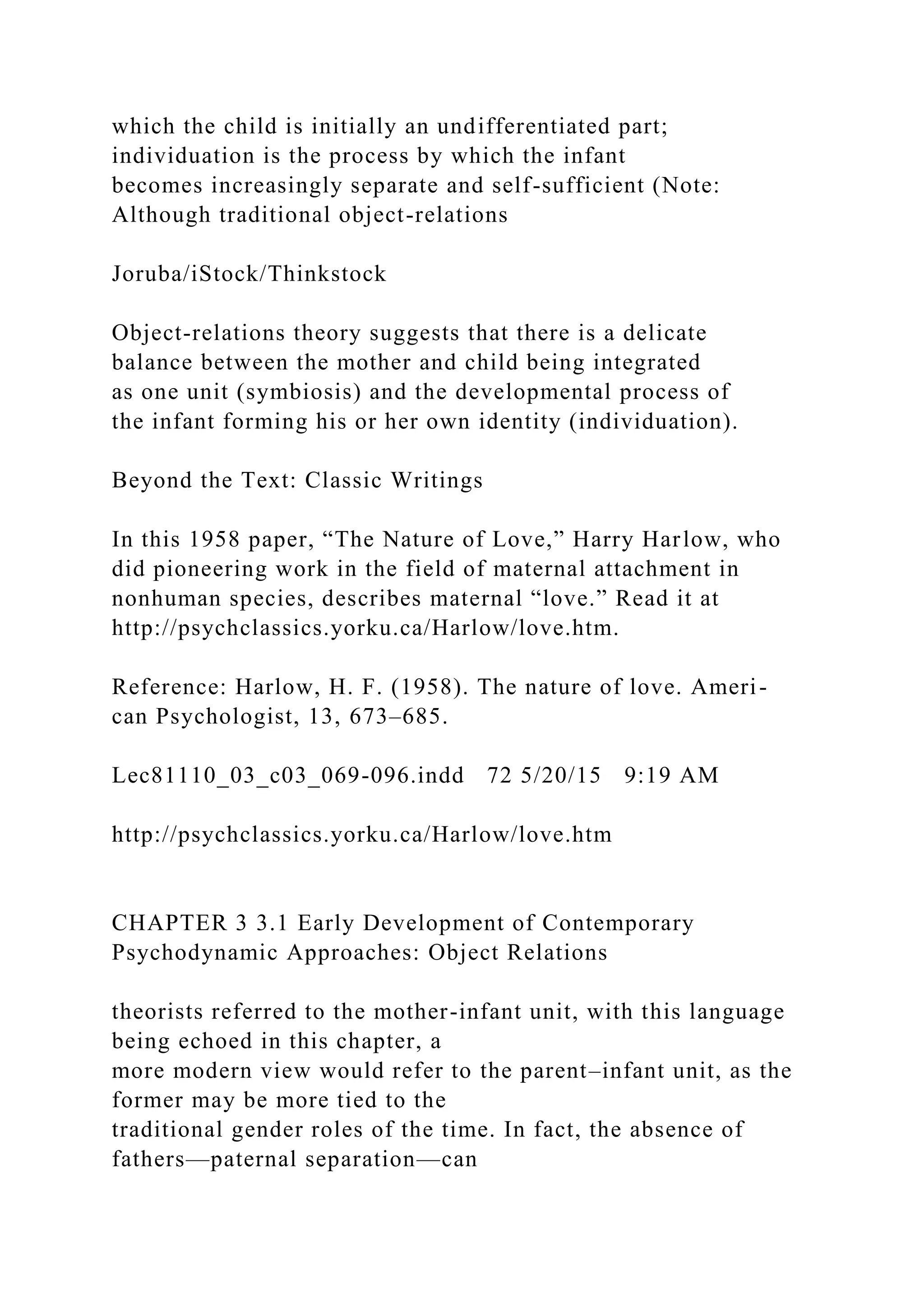 which the child is initially an undifferentiated part;
individuation is the process by which the infant
becomes increasingly separate and self-sufficient (Note:
Although traditional object-relations
Joruba/iStock/Thinkstock
Object-relations theory suggests that there is a delicate
balance between the mother and child being integrated
as one unit (symbiosis) and the developmental process of
the infant forming his or her own identity (individuation).
Beyond the Text: Classic Writings
In this 1958 paper, “The Nature of Love,” Harry Harlow, who
did pioneering work in the field of maternal attachment in
nonhuman species, describes maternal “love.” Read it at
http://psychclassics.yorku.ca/Harlow/love.htm.
Reference: Harlow, H. F. (1958). The nature of love. Ameri-
can Psychologist, 13, 673–685.
Lec81110_03_c03_069-096.indd 72 5/20/15 9:19 AM
http://psychclassics.yorku.ca/Harlow/love.htm
CHAPTER 3 3.1 Early Development of Contemporary
Psychodynamic Approaches: Object Relations
theorists referred to the mother-infant unit, with this language
being echoed in this chapter, a
more modern view would refer to the parent–infant unit, as the
former may be more tied to the
traditional gender roles of the time. In fact, the absence of
fathers—paternal separation—can
 