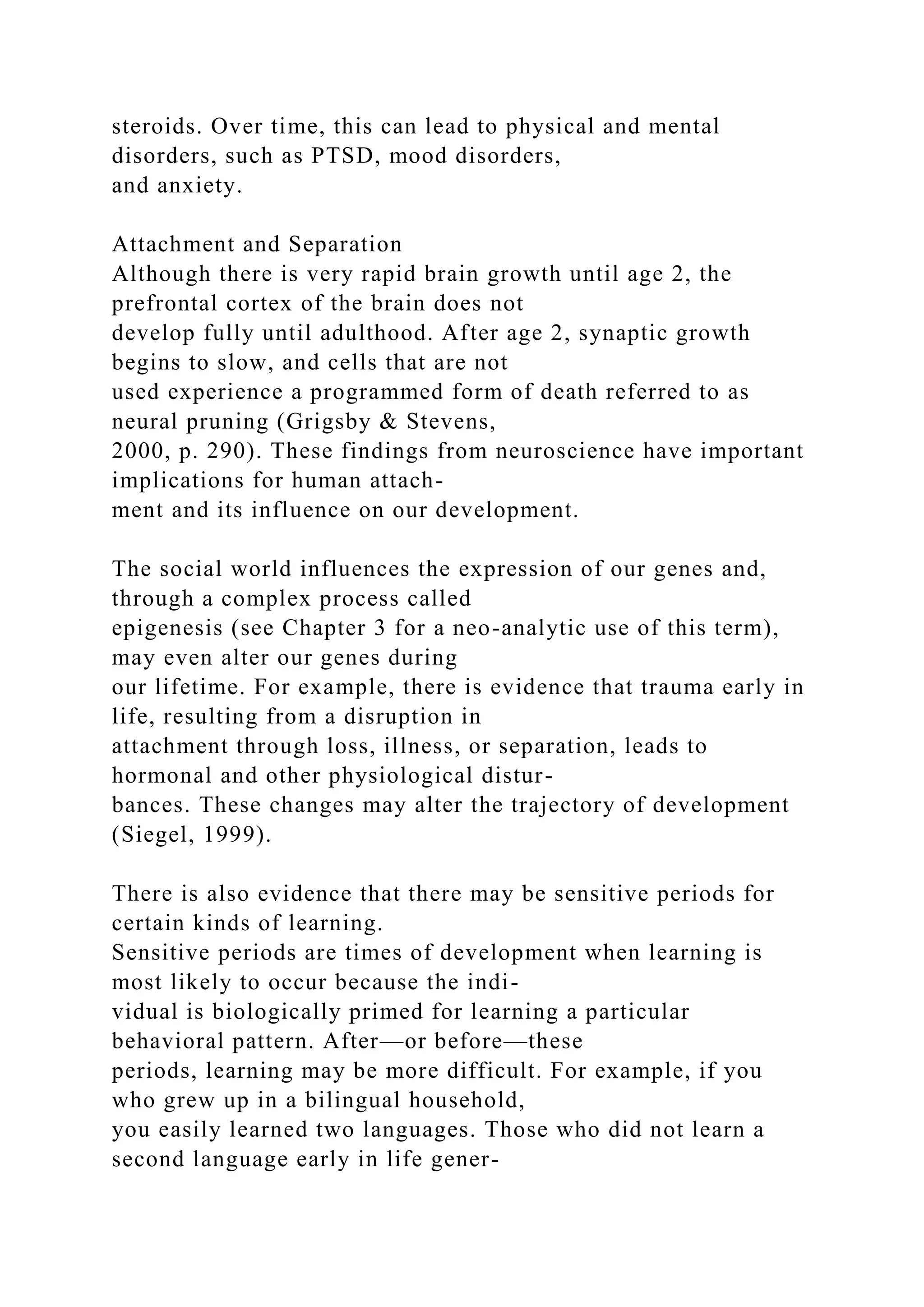 steroids. Over time, this can lead to physical and mental
disorders, such as PTSD, mood disorders,
and anxiety.
Attachment and Separation
Although there is very rapid brain growth until age 2, the
prefrontal cortex of the brain does not
develop fully until adulthood. After age 2, synaptic growth
begins to slow, and cells that are not
used experience a programmed form of death referred to as
neural pruning (Grigsby & Stevens,
2000, p. 290). These findings from neuroscience have important
implications for human attach-
ment and its influence on our development.
The social world influences the expression of our genes and,
through a complex process called
epigenesis (see Chapter 3 for a neo-analytic use of this term),
may even alter our genes during
our lifetime. For example, there is evidence that trauma early in
life, resulting from a disruption in
attachment through loss, illness, or separation, leads to
hormonal and other physiological distur-
bances. These changes may alter the trajectory of development
(Siegel, 1999).
There is also evidence that there may be sensitive periods for
certain kinds of learning.
Sensitive periods are times of development when learning is
most likely to occur because the indi-
vidual is biologically primed for learning a particular
behavioral pattern. After—or before—these
periods, learning may be more difficult. For example, if you
who grew up in a bilingual household,
you easily learned two languages. Those who did not learn a
second language early in life gener-
 