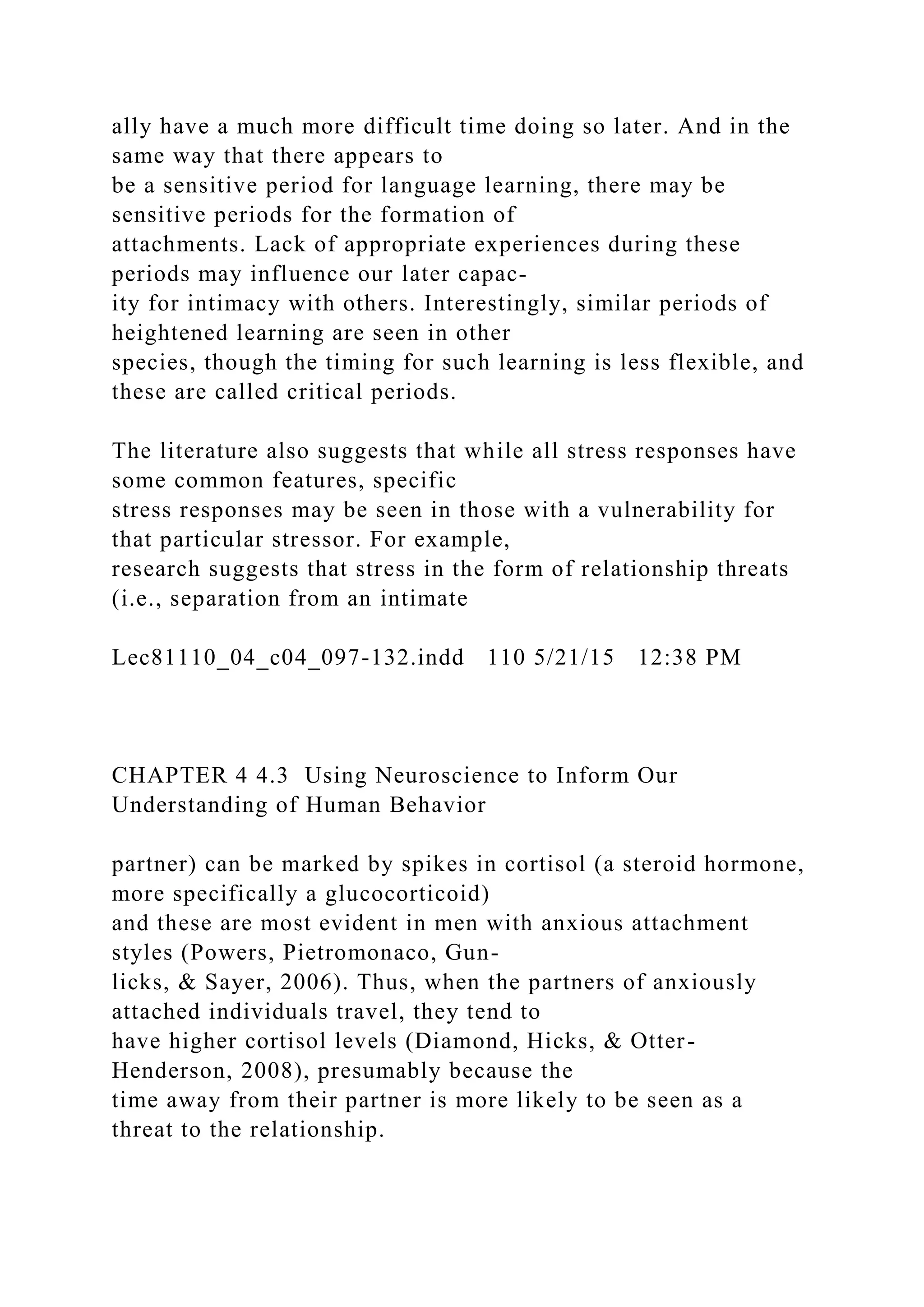 ally have a much more difficult time doing so later. And in the
same way that there appears to
be a sensitive period for language learning, there may be
sensitive periods for the formation of
attachments. Lack of appropriate experiences during these
periods may influence our later capac-
ity for intimacy with others. Interestingly, similar periods of
heightened learning are seen in other
species, though the timing for such learning is less flexible, and
these are called critical periods.
The literature also suggests that while all stress responses have
some common features, specific
stress responses may be seen in those with a vulnerability for
that particular stressor. For example,
research suggests that stress in the form of relationship threats
(i.e., separation from an intimate
Lec81110_04_c04_097-132.indd 110 5/21/15 12:38 PM
CHAPTER 4 4.3 Using Neuroscience to Inform Our
Understanding of Human Behavior
partner) can be marked by spikes in cortisol (a steroid hormone,
more specifically a glucocorticoid)
and these are most evident in men with anxious attachment
styles (Powers, Pietromonaco, Gun-
licks, & Sayer, 2006). Thus, when the partners of anxiously
attached individuals travel, they tend to
have higher cortisol levels (Diamond, Hicks, & Otter-
Henderson, 2008), presumably because the
time away from their partner is more likely to be seen as a
threat to the relationship.
 