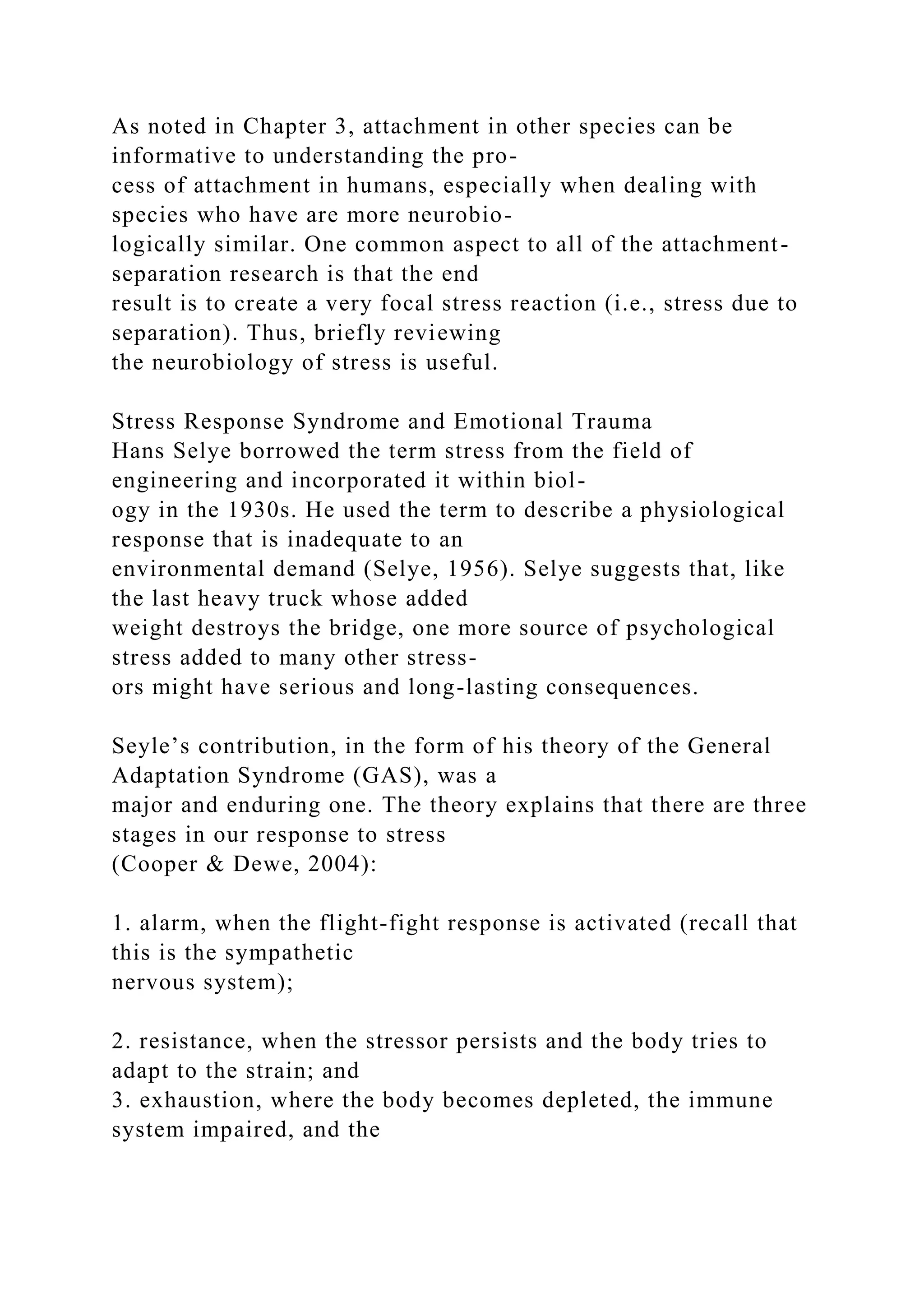 As noted in Chapter 3, attachment in other species can be
informative to understanding the pro-
cess of attachment in humans, especially when dealing with
species who have are more neurobio-
logically similar. One common aspect to all of the attachment-
separation research is that the end
result is to create a very focal stress reaction (i.e., stress due to
separation). Thus, briefly reviewing
the neurobiology of stress is useful.
Stress Response Syndrome and Emotional Trauma
Hans Selye borrowed the term stress from the field of
engineering and incorporated it within biol-
ogy in the 1930s. He used the term to describe a physiological
response that is inadequate to an
environmental demand (Selye, 1956). Selye suggests that, like
the last heavy truck whose added
weight destroys the bridge, one more source of psychological
stress added to many other stress-
ors might have serious and long-lasting consequences.
Seyle’s contribution, in the form of his theory of the General
Adaptation Syndrome (GAS), was a
major and enduring one. The theory explains that there are three
stages in our response to stress
(Cooper & Dewe, 2004):
1. alarm, when the flight-fight response is activated (recall that
this is the sympathetic
nervous system);
2. resistance, when the stressor persists and the body tries to
adapt to the strain; and
3. exhaustion, where the body becomes depleted, the immune
system impaired, and the
 