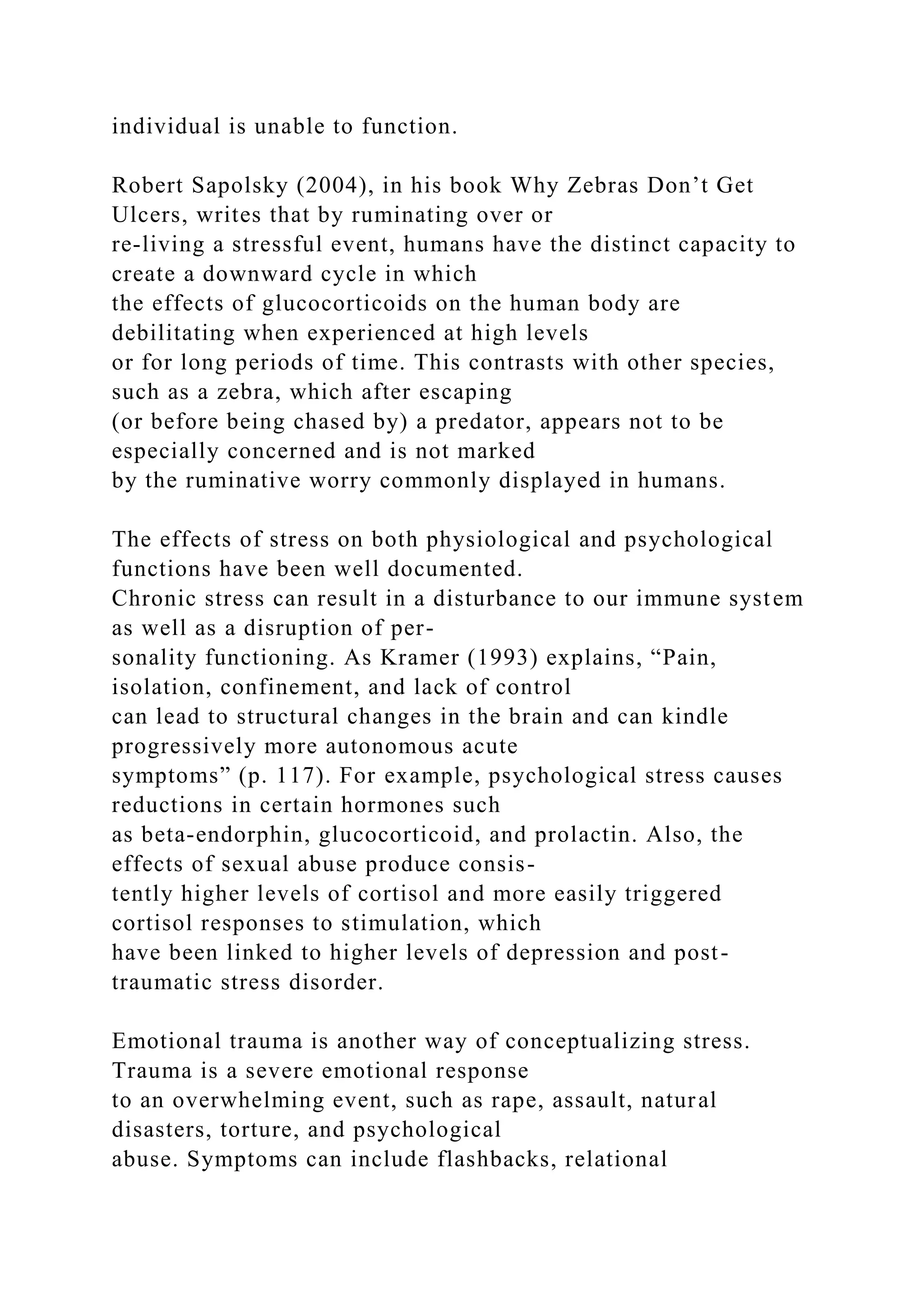 individual is unable to function.
Robert Sapolsky (2004), in his book Why Zebras Don’t Get
Ulcers, writes that by ruminating over or
re-living a stressful event, humans have the distinct capacity to
create a downward cycle in which
the effects of glucocorticoids on the human body are
debilitating when experienced at high levels
or for long periods of time. This contrasts with other species,
such as a zebra, which after escaping
(or before being chased by) a predator, appears not to be
especially concerned and is not marked
by the ruminative worry commonly displayed in humans.
The effects of stress on both physiological and psychological
functions have been well documented.
Chronic stress can result in a disturbance to our immune system
as well as a disruption of per-
sonality functioning. As Kramer (1993) explains, “Pain,
isolation, confinement, and lack of control
can lead to structural changes in the brain and can kindle
progressively more autonomous acute
symptoms” (p. 117). For example, psychological stress causes
reductions in certain hormones such
as beta-endorphin, glucocorticoid, and prolactin. Also, the
effects of sexual abuse produce consis-
tently higher levels of cortisol and more easily triggered
cortisol responses to stimulation, which
have been linked to higher levels of depression and post-
traumatic stress disorder.
Emotional trauma is another way of conceptualizing stress.
Trauma is a severe emotional response
to an overwhelming event, such as rape, assault, natural
disasters, torture, and psychological
abuse. Symptoms can include flashbacks, relational
 