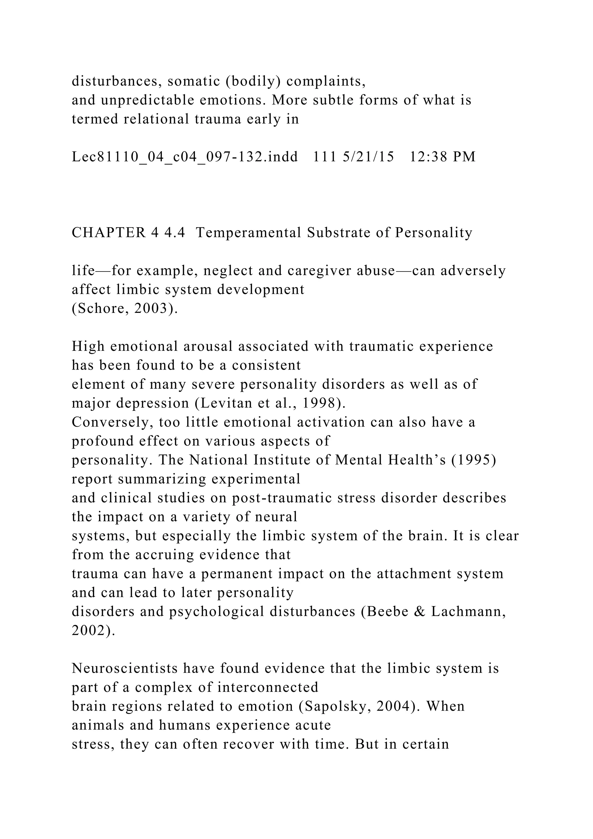 disturbances, somatic (bodily) complaints,
and unpredictable emotions. More subtle forms of what is
termed relational trauma early in
Lec81110_04_c04_097-132.indd 111 5/21/15 12:38 PM
CHAPTER 4 4.4 Temperamental Substrate of Personality
life—for example, neglect and caregiver abuse—can adversely
affect limbic system development
(Schore, 2003).
High emotional arousal associated with traumatic experience
has been found to be a consistent
element of many severe personality disorders as well as of
major depression (Levitan et al., 1998).
Conversely, too little emotional activation can also have a
profound effect on various aspects of
personality. The National Institute of Mental Health’s (1995)
report summarizing experimental
and clinical studies on post-traumatic stress disorder describes
the impact on a variety of neural
systems, but especially the limbic system of the brain. It is clear
from the accruing evidence that
trauma can have a permanent impact on the attachment system
and can lead to later personality
disorders and psychological disturbances (Beebe & Lachmann,
2002).
Neuroscientists have found evidence that the limbic system is
part of a complex of interconnected
brain regions related to emotion (Sapolsky, 2004). When
animals and humans experience acute
stress, they can often recover with time. But in certain
 
