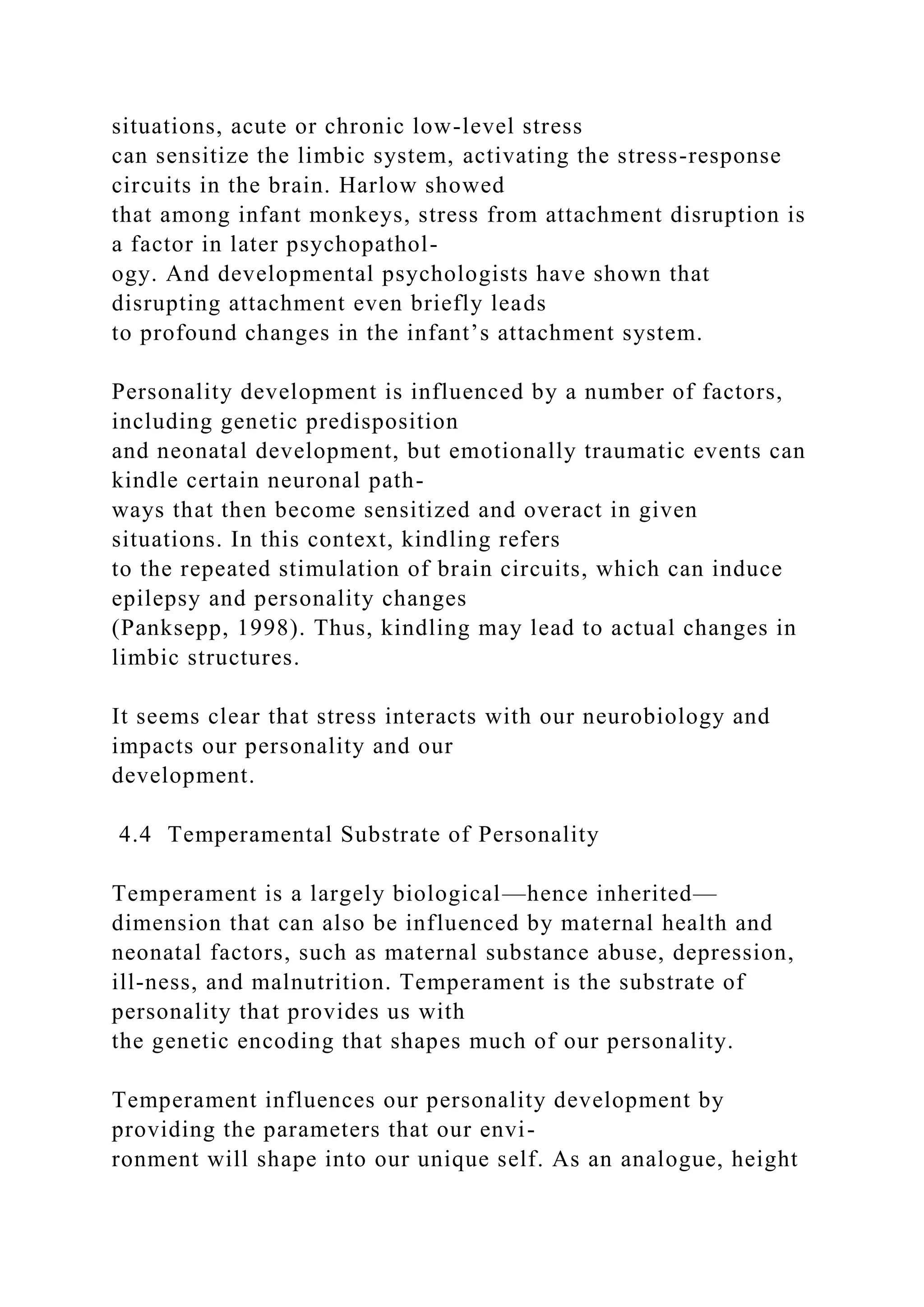 situations, acute or chronic low-level stress
can sensitize the limbic system, activating the stress-response
circuits in the brain. Harlow showed
that among infant monkeys, stress from attachment disruption is
a factor in later psychopathol-
ogy. And developmental psychologists have shown that
disrupting attachment even briefly leads
to profound changes in the infant’s attachment system.
Personality development is influenced by a number of factors,
including genetic predisposition
and neonatal development, but emotionally traumatic events can
kindle certain neuronal path-
ways that then become sensitized and overact in given
situations. In this context, kindling refers
to the repeated stimulation of brain circuits, which can induce
epilepsy and personality changes
(Panksepp, 1998). Thus, kindling may lead to actual changes in
limbic structures.
It seems clear that stress interacts with our neurobiology and
impacts our personality and our
development.
4.4 Temperamental Substrate of Personality
Temperament is a largely biological—hence inherited—
dimension that can also be influenced by maternal health and
neonatal factors, such as maternal substance abuse, depression,
ill-ness, and malnutrition. Temperament is the substrate of
personality that provides us with
the genetic encoding that shapes much of our personality.
Temperament influences our personality development by
providing the parameters that our envi-
ronment will shape into our unique self. As an analogue, height
 