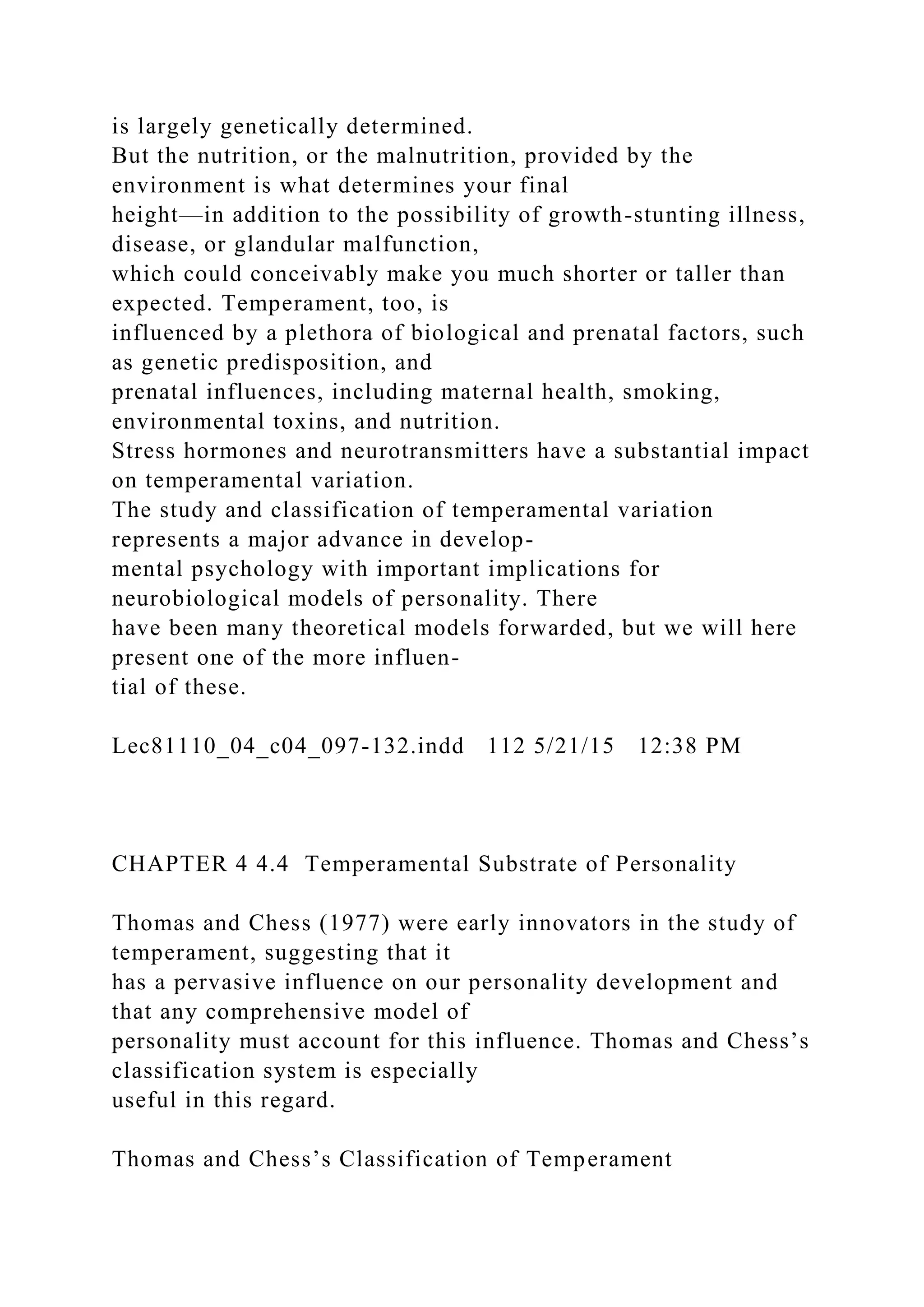 is largely genetically determined.
But the nutrition, or the malnutrition, provided by the
environment is what determines your final
height—in addition to the possibility of growth-stunting illness,
disease, or glandular malfunction,
which could conceivably make you much shorter or taller than
expected. Temperament, too, is
influenced by a plethora of biological and prenatal factors, such
as genetic predisposition, and
prenatal influences, including maternal health, smoking,
environmental toxins, and nutrition.
Stress hormones and neurotransmitters have a substantial impact
on temperamental variation.
The study and classification of temperamental variation
represents a major advance in develop-
mental psychology with important implications for
neurobiological models of personality. There
have been many theoretical models forwarded, but we will here
present one of the more influen-
tial of these.
Lec81110_04_c04_097-132.indd 112 5/21/15 12:38 PM
CHAPTER 4 4.4 Temperamental Substrate of Personality
Thomas and Chess (1977) were early innovators in the study of
temperament, suggesting that it
has a pervasive influence on our personality development and
that any comprehensive model of
personality must account for this influence. Thomas and Chess’s
classification system is especially
useful in this regard.
Thomas and Chess’s Classification of Temperament
 