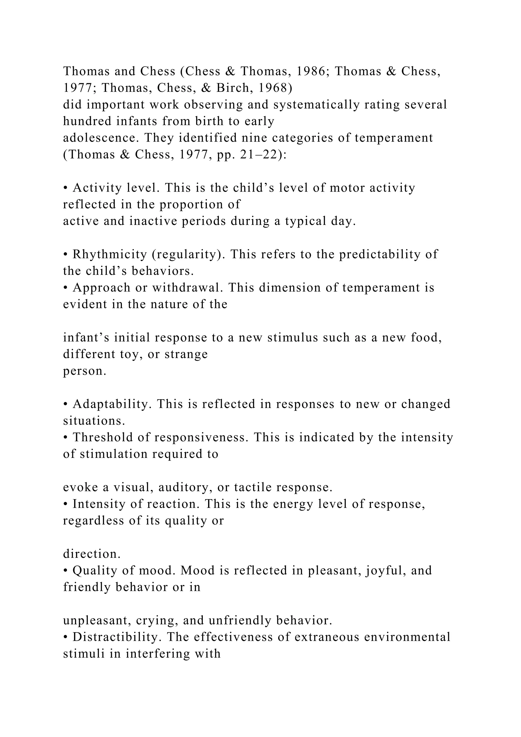 Thomas and Chess (Chess & Thomas, 1986; Thomas & Chess,
1977; Thomas, Chess, & Birch, 1968)
did important work observing and systematically rating several
hundred infants from birth to early
adolescence. They identified nine categories of temperament
(Thomas & Chess, 1977, pp. 21–22):
• Activity level. This is the child’s level of motor activity
reflected in the proportion of
active and inactive periods during a typical day.
• Rhythmicity (regularity). This refers to the predictability of
the child’s behaviors.
• Approach or withdrawal. This dimension of temperament is
evident in the nature of the
infant’s initial response to a new stimulus such as a new food,
different toy, or strange
person.
• Adaptability. This is reflected in responses to new or changed
situations.
• Threshold of responsiveness. This is indicated by the intensity
of stimulation required to
evoke a visual, auditory, or tactile response.
• Intensity of reaction. This is the energy level of response,
regardless of its quality or
direction.
• Quality of mood. Mood is reflected in pleasant, joyful, and
friendly behavior or in
unpleasant, crying, and unfriendly behavior.
• Distractibility. The effectiveness of extraneous environmental
stimuli in interfering with
 