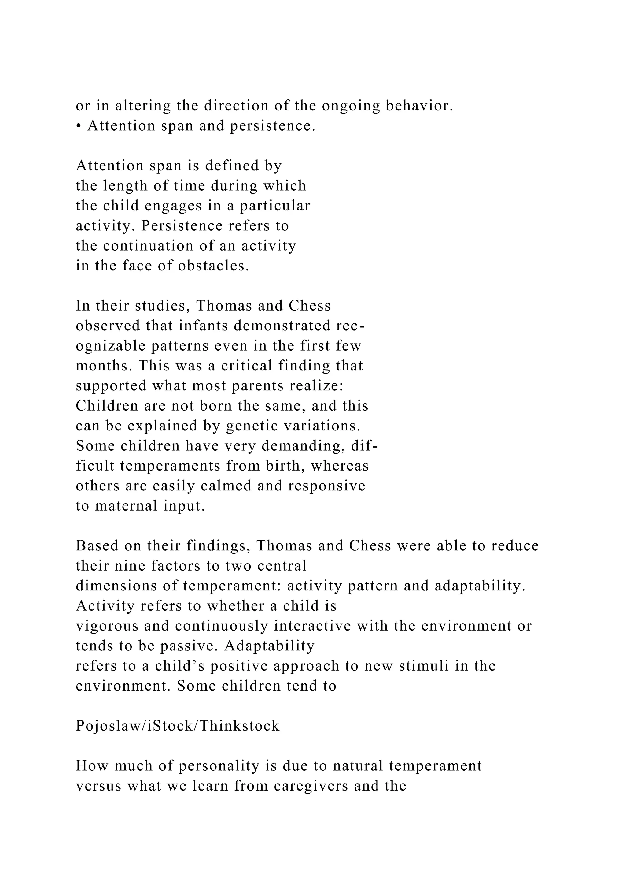 or in altering the direction of the ongoing behavior.
• Attention span and persistence.
Attention span is defined by
the length of time during which
the child engages in a particular
activity. Persistence refers to
the continuation of an activity
in the face of obstacles.
In their studies, Thomas and Chess
observed that infants demonstrated rec-
ognizable patterns even in the first few
months. This was a critical finding that
supported what most parents realize:
Children are not born the same, and this
can be explained by genetic variations.
Some children have very demanding, dif-
ficult temperaments from birth, whereas
others are easily calmed and responsive
to maternal input.
Based on their findings, Thomas and Chess were able to reduce
their nine factors to two central
dimensions of temperament: activity pattern and adaptability.
Activity refers to whether a child is
vigorous and continuously interactive with the environment or
tends to be passive. Adaptability
refers to a child’s positive approach to new stimuli in the
environment. Some children tend to
Pojoslaw/iStock/Thinkstock
How much of personality is due to natural temperament
versus what we learn from caregivers and the
 