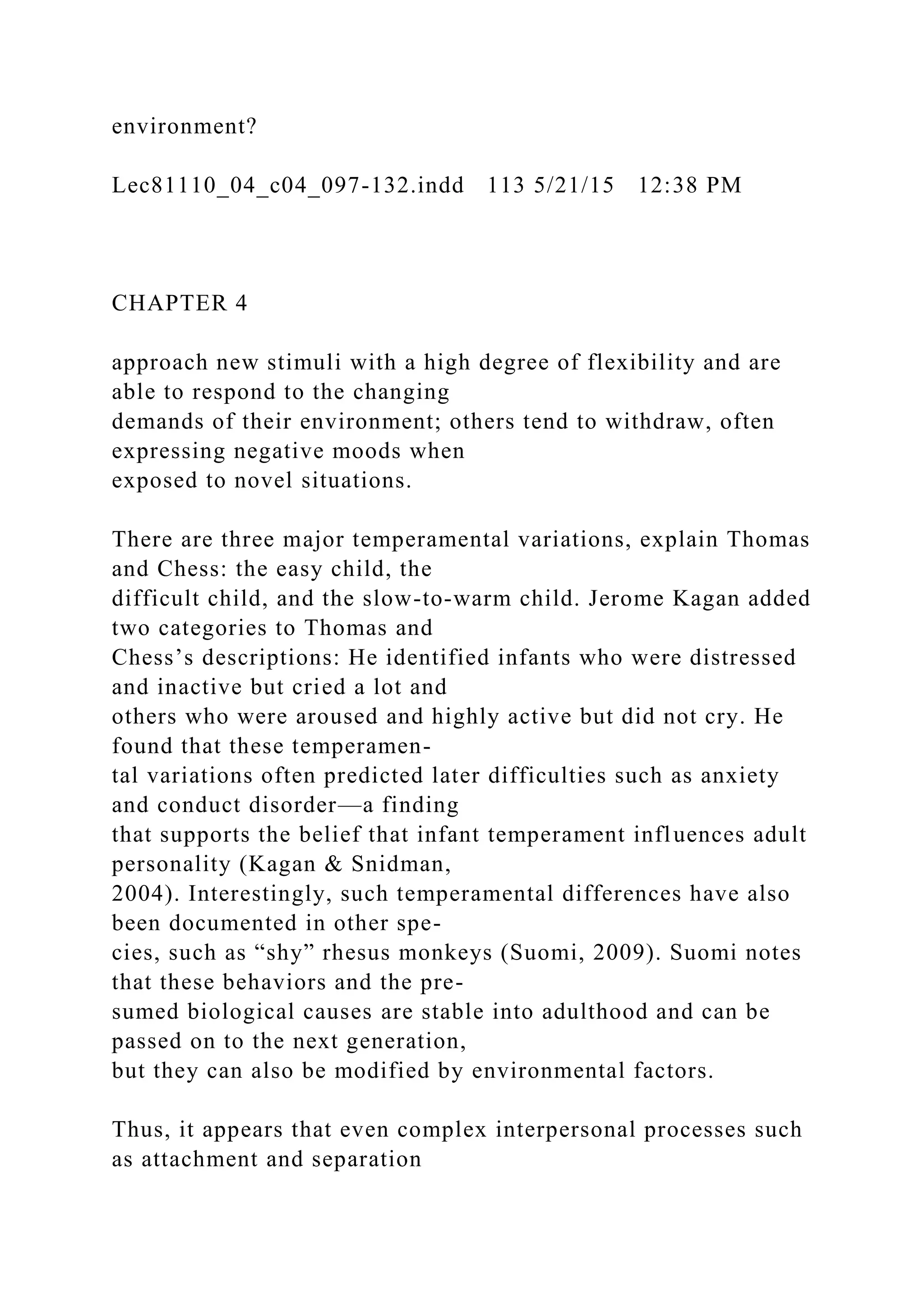 environment?
Lec81110_04_c04_097-132.indd 113 5/21/15 12:38 PM
CHAPTER 4
approach new stimuli with a high degree of flexibility and are
able to respond to the changing
demands of their environment; others tend to withdraw, often
expressing negative moods when
exposed to novel situations.
There are three major temperamental variations, explain Thomas
and Chess: the easy child, the
difficult child, and the slow-to-warm child. Jerome Kagan added
two categories to Thomas and
Chess’s descriptions: He identified infants who were distressed
and inactive but cried a lot and
others who were aroused and highly active but did not cry. He
found that these temperamen-
tal variations often predicted later difficulties such as anxiety
and conduct disorder—a finding
that supports the belief that infant temperament influences adult
personality (Kagan & Snidman,
2004). Interestingly, such temperamental differences have also
been documented in other spe-
cies, such as “shy” rhesus monkeys (Suomi, 2009). Suomi notes
that these behaviors and the pre-
sumed biological causes are stable into adulthood and can be
passed on to the next generation,
but they can also be modified by environmental factors.
Thus, it appears that even complex interpersonal processes such
as attachment and separation
 
