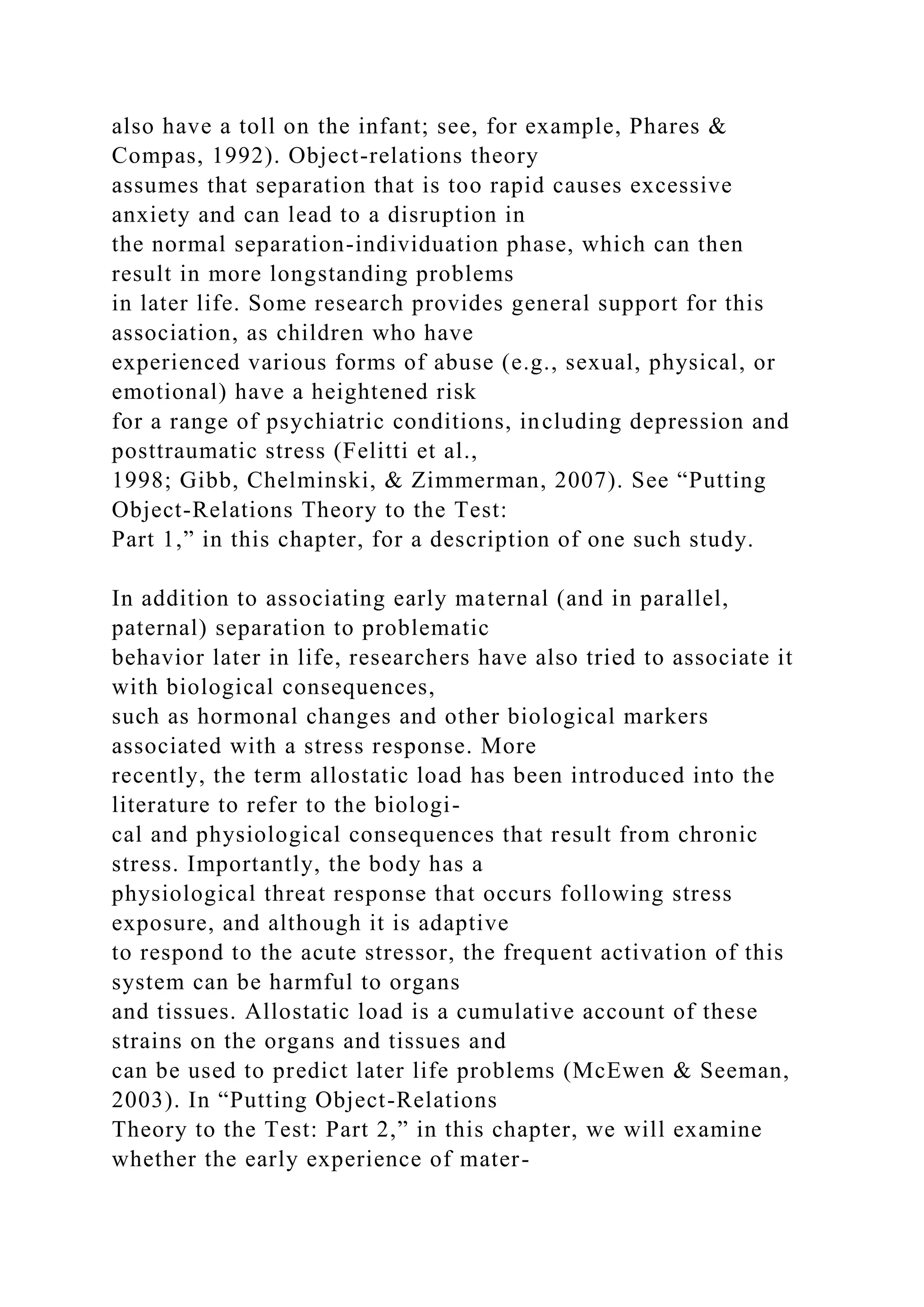 also have a toll on the infant; see, for example, Phares &
Compas, 1992). Object-relations theory
assumes that separation that is too rapid causes excessive
anxiety and can lead to a disruption in
the normal separation-individuation phase, which can then
result in more longstanding problems
in later life. Some research provides general support for this
association, as children who have
experienced various forms of abuse (e.g., sexual, physical, or
emotional) have a heightened risk
for a range of psychiatric conditions, including depression and
posttraumatic stress (Felitti et al.,
1998; Gibb, Chelminski, & Zimmerman, 2007). See “Putting
Object-Relations Theory to the Test:
Part 1,” in this chapter, for a description of one such study.
In addition to associating early maternal (and in parallel,
paternal) separation to problematic
behavior later in life, researchers have also tried to associate it
with biological consequences,
such as hormonal changes and other biological markers
associated with a stress response. More
recently, the term allostatic load has been introduced into the
literature to refer to the biologi-
cal and physiological consequences that result from chronic
stress. Importantly, the body has a
physiological threat response that occurs following stress
exposure, and although it is adaptive
to respond to the acute stressor, the frequent activation of this
system can be harmful to organs
and tissues. Allostatic load is a cumulative account of these
strains on the organs and tissues and
can be used to predict later life problems (McEwen & Seeman,
2003). In “Putting Object-Relations
Theory to the Test: Part 2,” in this chapter, we will examine
whether the early experience of mater-
 