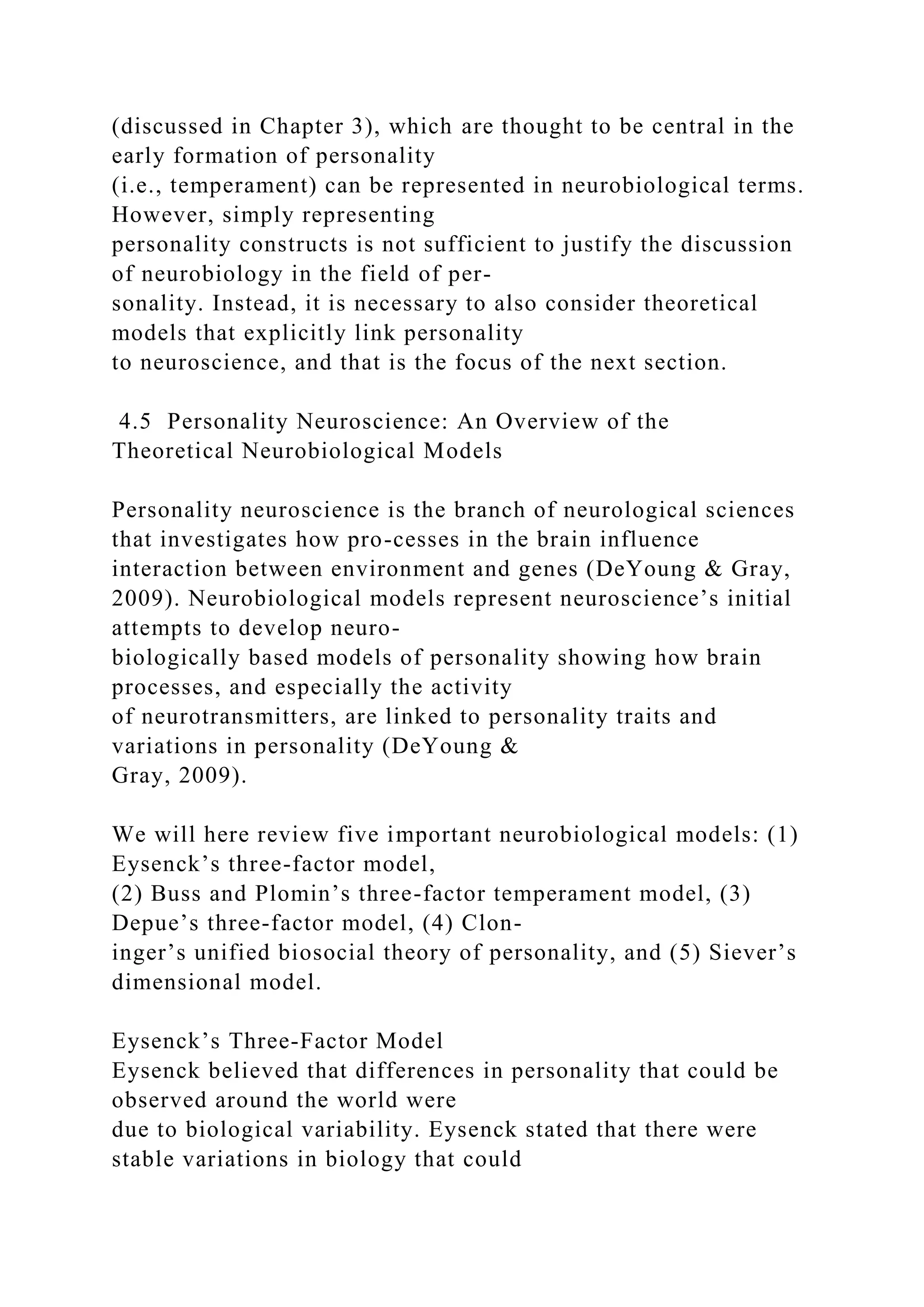 (discussed in Chapter 3), which are thought to be central in the
early formation of personality
(i.e., temperament) can be represented in neurobiological terms.
However, simply representing
personality constructs is not sufficient to justify the discussion
of neurobiology in the field of per-
sonality. Instead, it is necessary to also consider theoretical
models that explicitly link personality
to neuroscience, and that is the focus of the next section.
4.5 Personality Neuroscience: An Overview of the
Theoretical Neurobiological Models
Personality neuroscience is the branch of neurological sciences
that investigates how pro-cesses in the brain influence
interaction between environment and genes (DeYoung & Gray,
2009). Neurobiological models represent neuroscience’s initial
attempts to develop neuro-
biologically based models of personality showing how brain
processes, and especially the activity
of neurotransmitters, are linked to personality traits and
variations in personality (DeYoung &
Gray, 2009).
We will here review five important neurobiological models: (1)
Eysenck’s three-factor model,
(2) Buss and Plomin’s three-factor temperament model, (3)
Depue’s three-factor model, (4) Clon-
inger’s unified biosocial theory of personality, and (5) Siever’s
dimensional model.
Eysenck’s Three-Factor Model
Eysenck believed that differences in personality that could be
observed around the world were
due to biological variability. Eysenck stated that there were
stable variations in biology that could
 