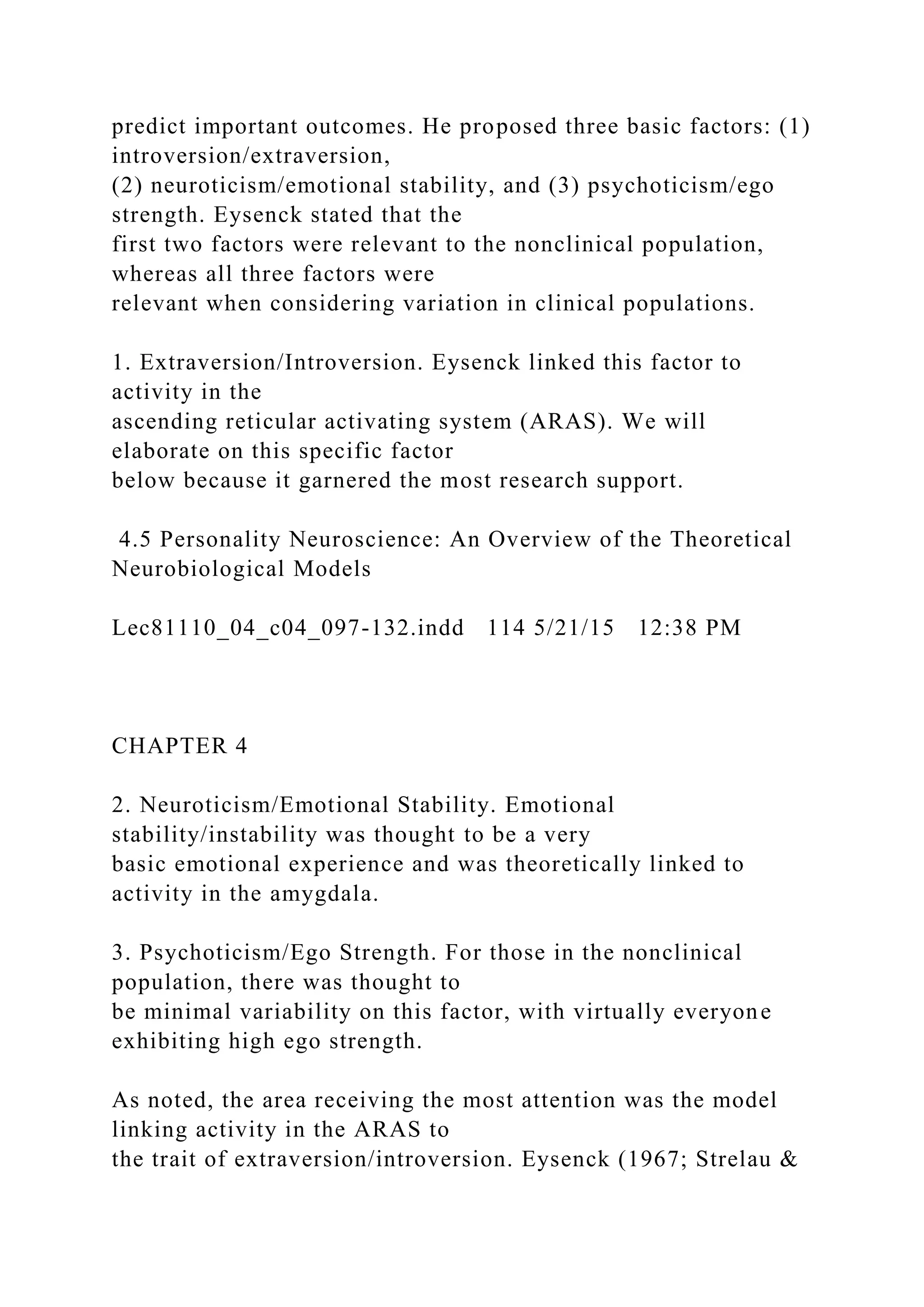 predict important outcomes. He proposed three basic factors: (1)
introversion/extraversion,
(2) neuroticism/emotional stability, and (3) psychoticism/ego
strength. Eysenck stated that the
first two factors were relevant to the nonclinical population,
whereas all three factors were
relevant when considering variation in clinical populations.
1. Extraversion/Introversion. Eysenck linked this factor to
activity in the
ascending reticular activating system (ARAS). We will
elaborate on this specific factor
below because it garnered the most research support.
4.5 Personality Neuroscience: An Overview of the Theoretical
Neurobiological Models
Lec81110_04_c04_097-132.indd 114 5/21/15 12:38 PM
CHAPTER 4
2. Neuroticism/Emotional Stability. Emotional
stability/instability was thought to be a very
basic emotional experience and was theoretically linked to
activity in the amygdala.
3. Psychoticism/Ego Strength. For those in the nonclinical
population, there was thought to
be minimal variability on this factor, with virtually everyone
exhibiting high ego strength.
As noted, the area receiving the most attention was the model
linking activity in the ARAS to
the trait of extraversion/introversion. Eysenck (1967; Strelau &
 