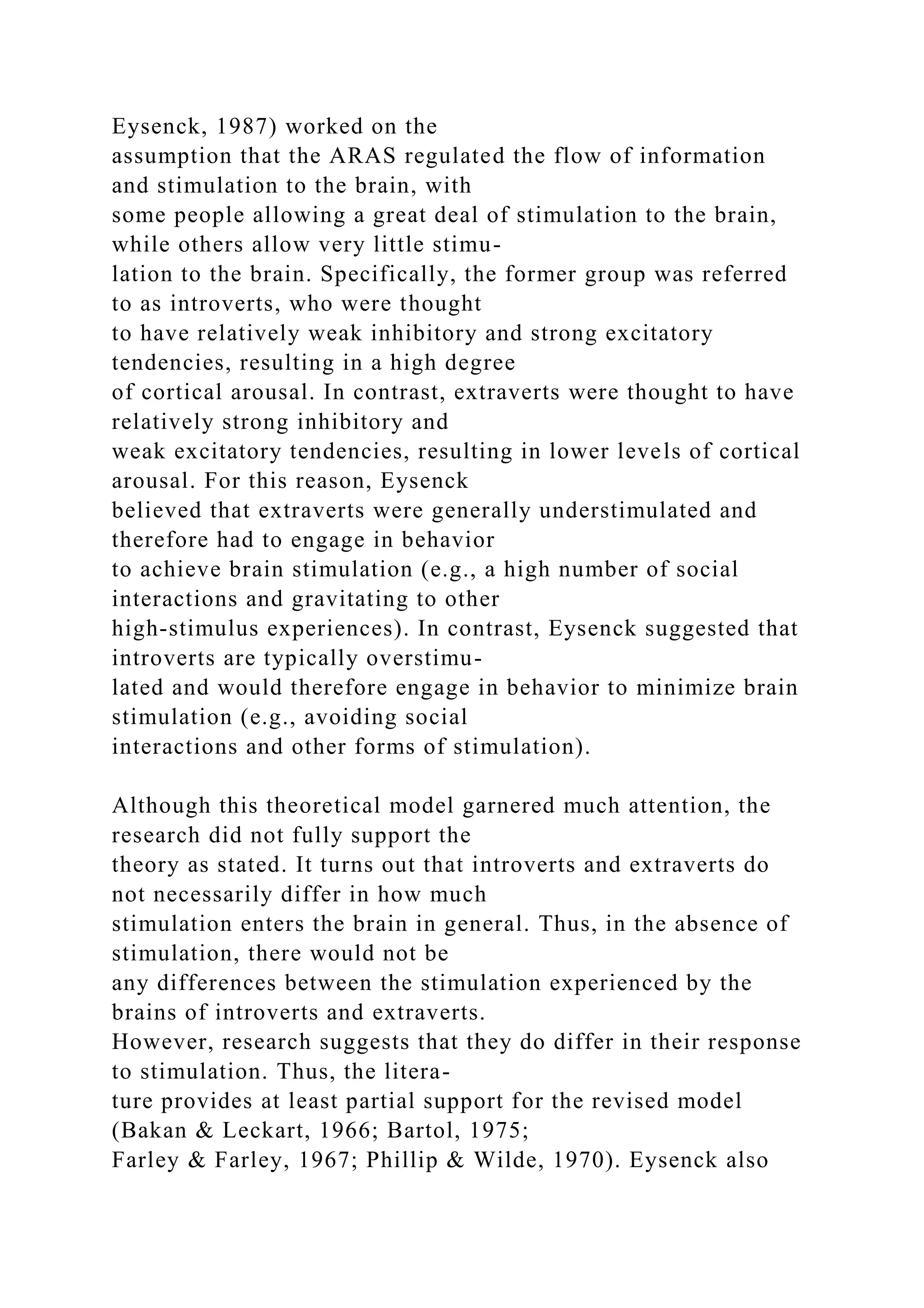 Eysenck, 1987) worked on the
assumption that the ARAS regulated the flow of information
and stimulation to the brain, with
some people allowing a great deal of stimulation to the brain,
while others allow very little stimu-
lation to the brain. Specifically, the former group was referred
to as introverts, who were thought
to have relatively weak inhibitory and strong excitatory
tendencies, resulting in a high degree
of cortical arousal. In contrast, extraverts were thought to have
relatively strong inhibitory and
weak excitatory tendencies, resulting in lower levels of cortical
arousal. For this reason, Eysenck
believed that extraverts were generally understimulated and
therefore had to engage in behavior
to achieve brain stimulation (e.g., a high number of social
interactions and gravitating to other
high-stimulus experiences). In contrast, Eysenck suggested that
introverts are typically overstimu-
lated and would therefore engage in behavior to minimize brain
stimulation (e.g., avoiding social
interactions and other forms of stimulation).
Although this theoretical model garnered much attention, the
research did not fully support the
theory as stated. It turns out that introverts and extraverts do
not necessarily differ in how much
stimulation enters the brain in general. Thus, in the absence of
stimulation, there would not be
any differences between the stimulation experienced by the
brains of introverts and extraverts.
However, research suggests that they do differ in their response
to stimulation. Thus, the litera-
ture provides at least partial support for the revised model
(Bakan & Leckart, 1966; Bartol, 1975;
Farley & Farley, 1967; Phillip & Wilde, 1970). Eysenck also
 