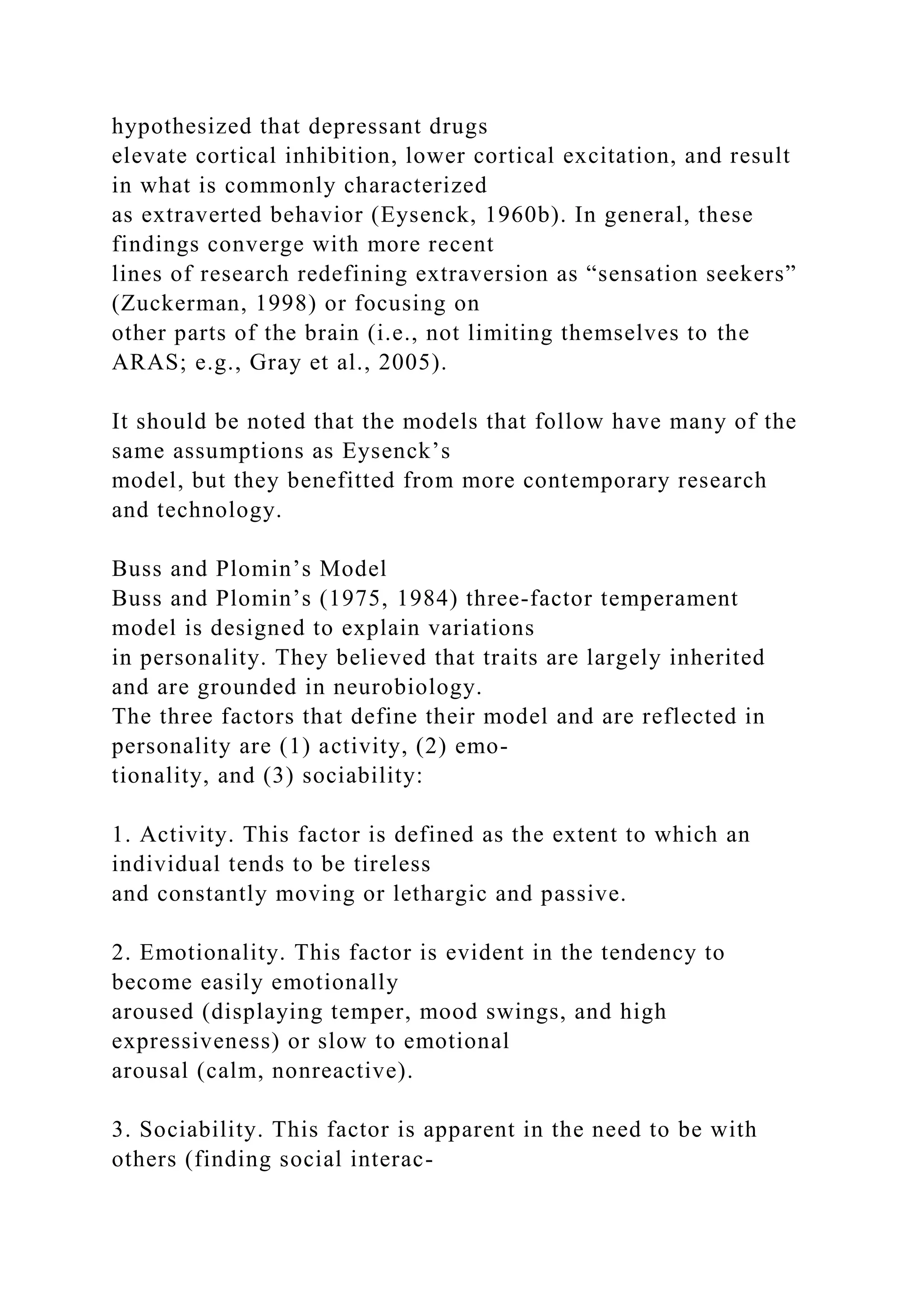 hypothesized that depressant drugs
elevate cortical inhibition, lower cortical excitation, and result
in what is commonly characterized
as extraverted behavior (Eysenck, 1960b). In general, these
findings converge with more recent
lines of research redefining extraversion as “sensation seekers”
(Zuckerman, 1998) or focusing on
other parts of the brain (i.e., not limiting themselves to the
ARAS; e.g., Gray et al., 2005).
It should be noted that the models that follow have many of the
same assumptions as Eysenck’s
model, but they benefitted from more contemporary research
and technology.
Buss and Plomin’s Model
Buss and Plomin’s (1975, 1984) three-factor temperament
model is designed to explain variations
in personality. They believed that traits are largely inherited
and are grounded in neurobiology.
The three factors that define their model and are reflected in
personality are (1) activity, (2) emo-
tionality, and (3) sociability:
1. Activity. This factor is defined as the extent to which an
individual tends to be tireless
and constantly moving or lethargic and passive.
2. Emotionality. This factor is evident in the tendency to
become easily emotionally
aroused (displaying temper, mood swings, and high
expressiveness) or slow to emotional
arousal (calm, nonreactive).
3. Sociability. This factor is apparent in the need to be with
others (finding social interac-
 