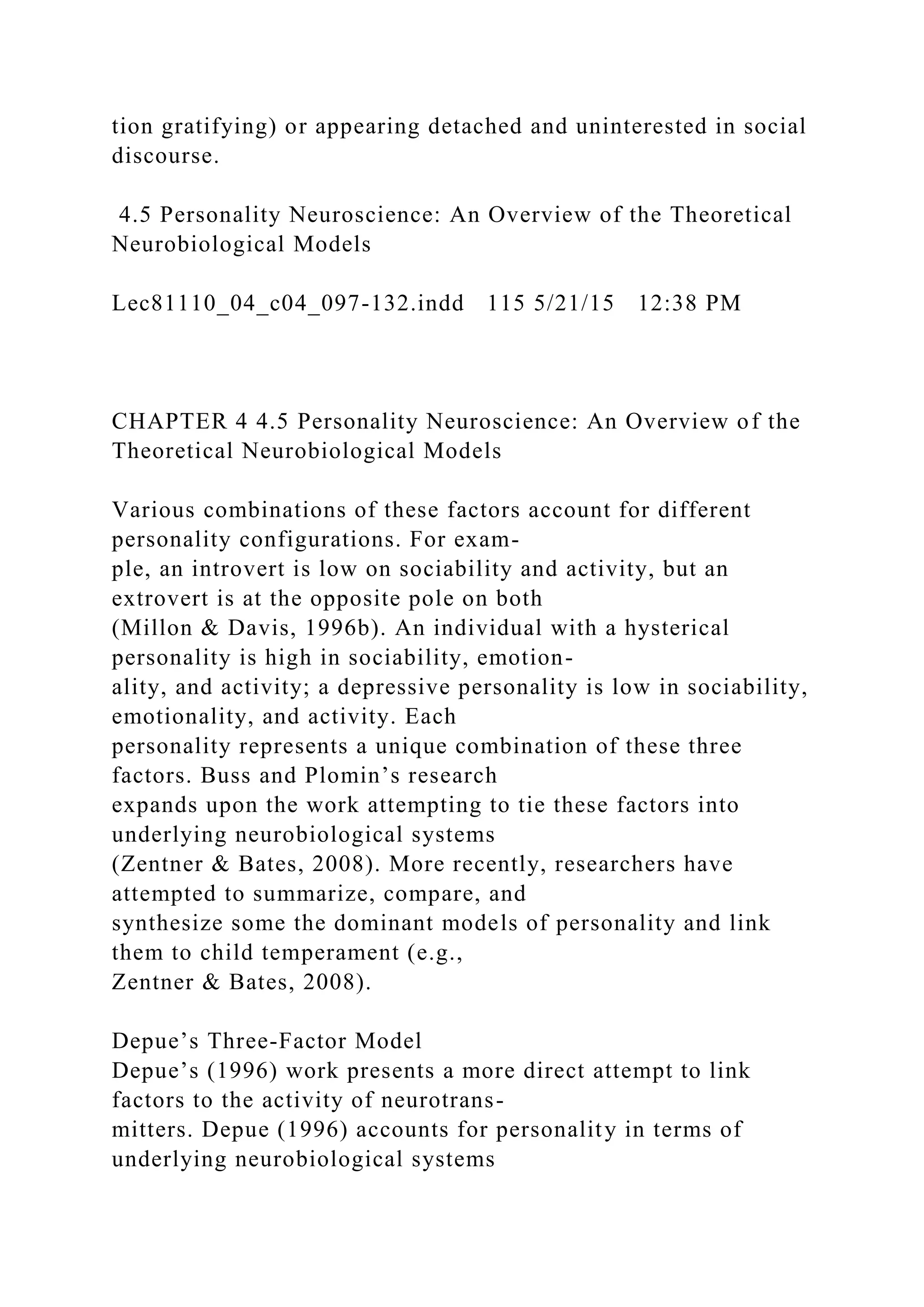 tion gratifying) or appearing detached and uninterested in social
discourse.
4.5 Personality Neuroscience: An Overview of the Theoretical
Neurobiological Models
Lec81110_04_c04_097-132.indd 115 5/21/15 12:38 PM
CHAPTER 4 4.5 Personality Neuroscience: An Overview of the
Theoretical Neurobiological Models
Various combinations of these factors account for different
personality configurations. For exam-
ple, an introvert is low on sociability and activity, but an
extrovert is at the opposite pole on both
(Millon & Davis, 1996b). An individual with a hysterical
personality is high in sociability, emotion-
ality, and activity; a depressive personality is low in sociability,
emotionality, and activity. Each
personality represents a unique combination of these three
factors. Buss and Plomin’s research
expands upon the work attempting to tie these factors into
underlying neurobiological systems
(Zentner & Bates, 2008). More recently, researchers have
attempted to summarize, compare, and
synthesize some the dominant models of personality and link
them to child temperament (e.g.,
Zentner & Bates, 2008).
Depue’s Three-Factor Model
Depue’s (1996) work presents a more direct attempt to link
factors to the activity of neurotrans-
mitters. Depue (1996) accounts for personality in terms of
underlying neurobiological systems
 