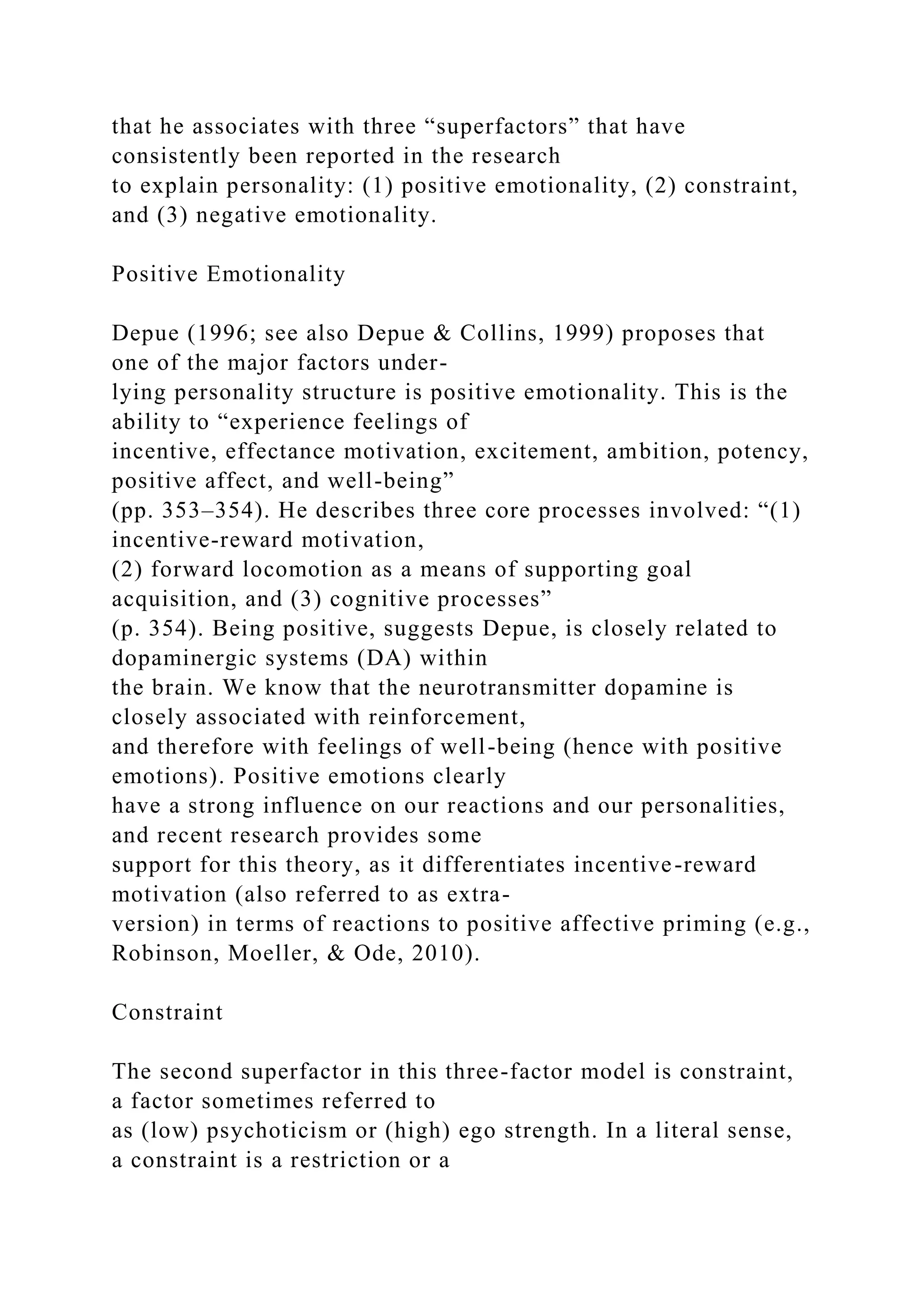 that he associates with three “superfactors” that have
consistently been reported in the research
to explain personality: (1) positive emotionality, (2) constraint,
and (3) negative emotionality.
Positive Emotionality
Depue (1996; see also Depue & Collins, 1999) proposes that
one of the major factors under-
lying personality structure is positive emotionality. This is the
ability to “experience feelings of
incentive, effectance motivation, excitement, ambition, potency,
positive affect, and well-being”
(pp. 353–354). He describes three core processes involved: “(1)
incentive-reward motivation,
(2) forward locomotion as a means of supporting goal
acquisition, and (3) cognitive processes”
(p. 354). Being positive, suggests Depue, is closely related to
dopaminergic systems (DA) within
the brain. We know that the neurotransmitter dopamine is
closely associated with reinforcement,
and therefore with feelings of well-being (hence with positive
emotions). Positive emotions clearly
have a strong influence on our reactions and our personalities,
and recent research provides some
support for this theory, as it differentiates incentive-reward
motivation (also referred to as extra-
version) in terms of reactions to positive affective priming (e.g.,
Robinson, Moeller, & Ode, 2010).
Constraint
The second superfactor in this three-factor model is constraint,
a factor sometimes referred to
as (low) psychoticism or (high) ego strength. In a literal sense,
a constraint is a restriction or a
 
