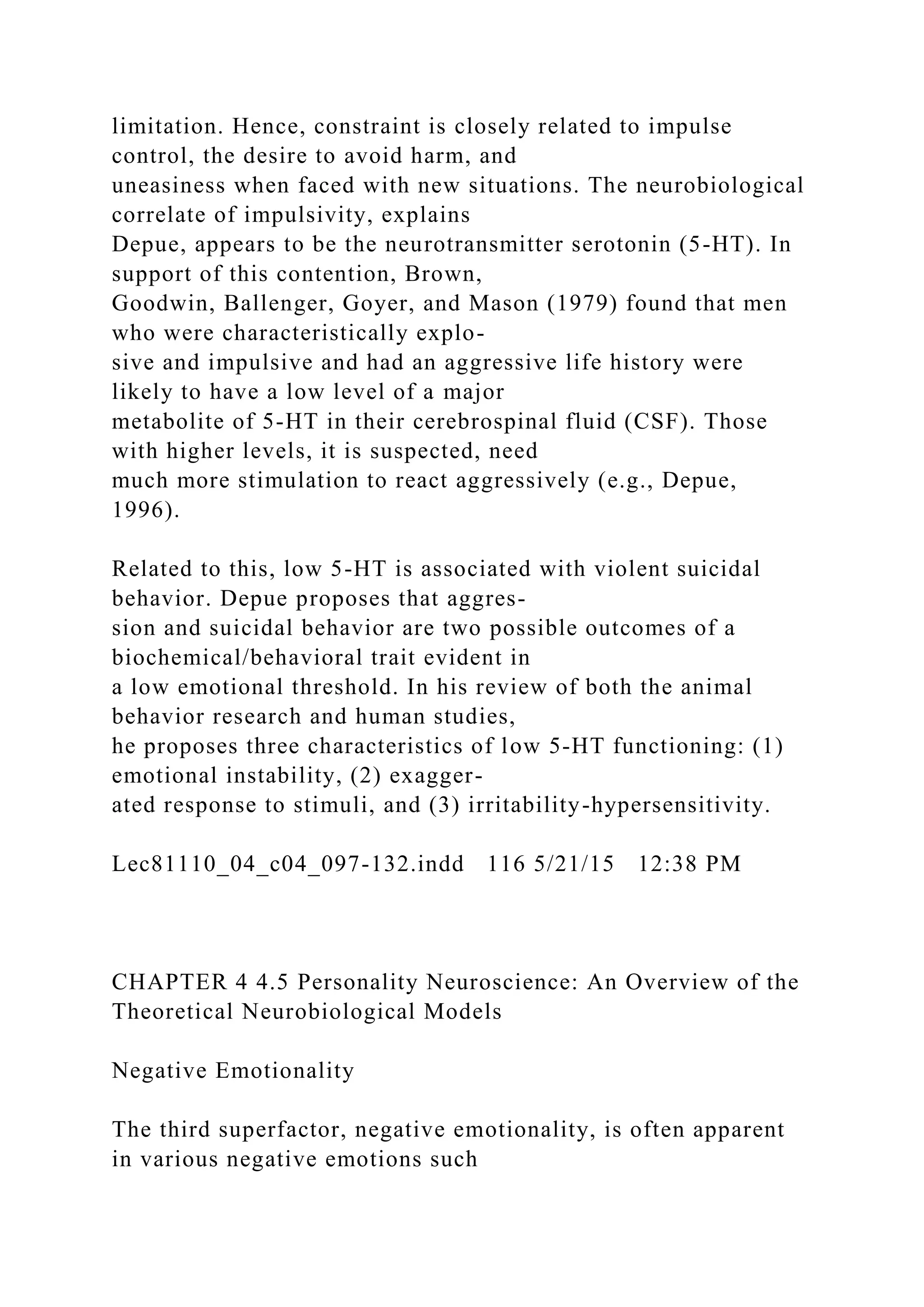 limitation. Hence, constraint is closely related to impulse
control, the desire to avoid harm, and
uneasiness when faced with new situations. The neurobiological
correlate of impulsivity, explains
Depue, appears to be the neurotransmitter serotonin (5-HT). In
support of this contention, Brown,
Goodwin, Ballenger, Goyer, and Mason (1979) found that men
who were characteristically explo-
sive and impulsive and had an aggressive life history were
likely to have a low level of a major
metabolite of 5-HT in their cerebrospinal fluid (CSF). Those
with higher levels, it is suspected, need
much more stimulation to react aggressively (e.g., Depue,
1996).
Related to this, low 5-HT is associated with violent suicidal
behavior. Depue proposes that aggres-
sion and suicidal behavior are two possible outcomes of a
biochemical/behavioral trait evident in
a low emotional threshold. In his review of both the animal
behavior research and human studies,
he proposes three characteristics of low 5-HT functioning: (1)
emotional instability, (2) exagger-
ated response to stimuli, and (3) irritability-hypersensitivity.
Lec81110_04_c04_097-132.indd 116 5/21/15 12:38 PM
CHAPTER 4 4.5 Personality Neuroscience: An Overview of the
Theoretical Neurobiological Models
Negative Emotionality
The third superfactor, negative emotionality, is often apparent
in various negative emotions such
 