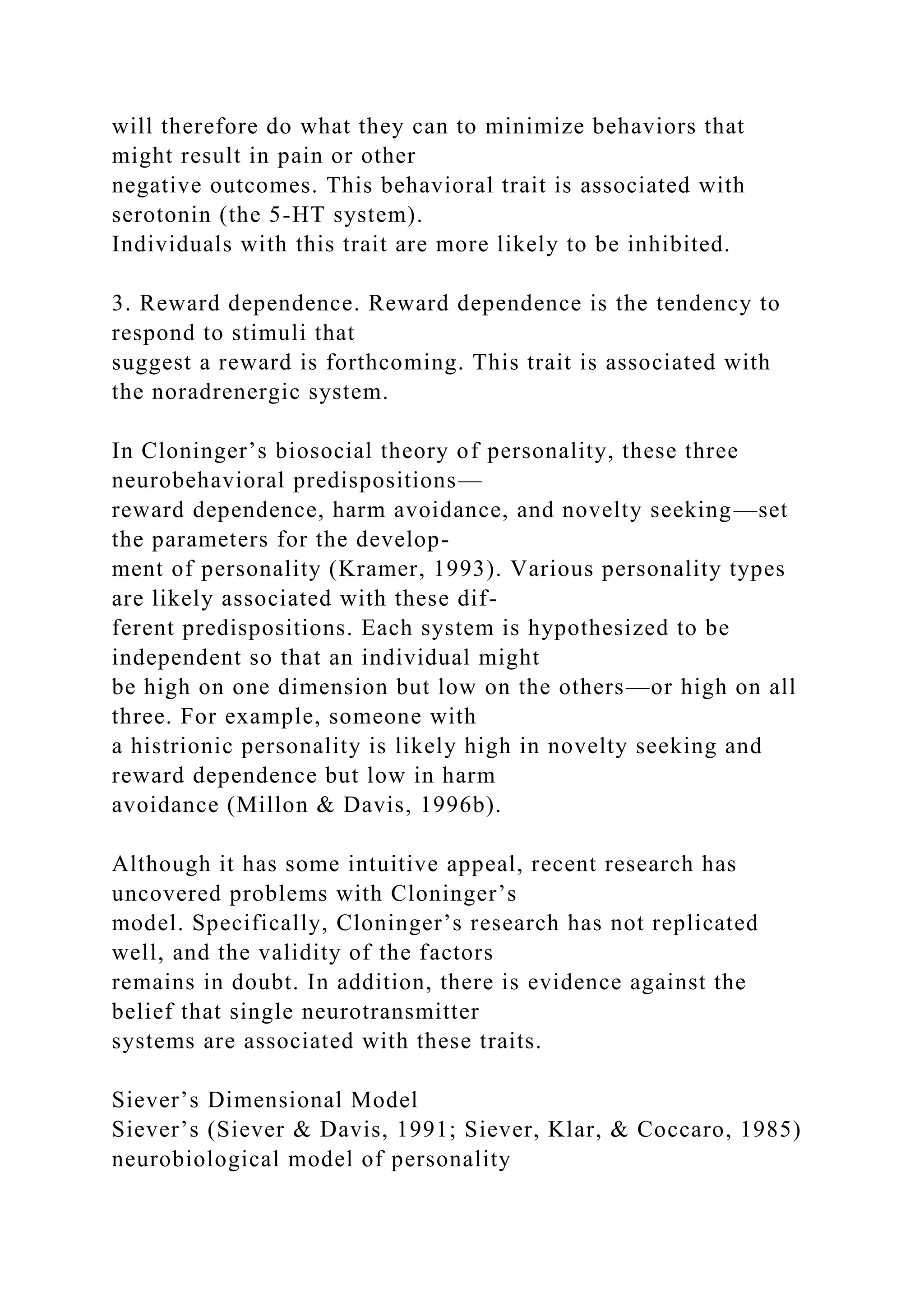 will therefore do what they can to minimize behaviors that
might result in pain or other
negative outcomes. This behavioral trait is associated with
serotonin (the 5-HT system).
Individuals with this trait are more likely to be inhibited.
3. Reward dependence. Reward dependence is the tendency to
respond to stimuli that
suggest a reward is forthcoming. This trait is associated with
the noradrenergic system.
In Cloninger’s biosocial theory of personality, these three
neurobehavioral predispositions—
reward dependence, harm avoidance, and novelty seeking—set
the parameters for the develop-
ment of personality (Kramer, 1993). Various personality types
are likely associated with these dif-
ferent predispositions. Each system is hypothesized to be
independent so that an individual might
be high on one dimension but low on the others—or high on all
three. For example, someone with
a histrionic personality is likely high in novelty seeking and
reward dependence but low in harm
avoidance (Millon & Davis, 1996b).
Although it has some intuitive appeal, recent research has
uncovered problems with Cloninger’s
model. Specifically, Cloninger’s research has not replicated
well, and the validity of the factors
remains in doubt. In addition, there is evidence against the
belief that single neurotransmitter
systems are associated with these traits.
Siever’s Dimensional Model
Siever’s (Siever & Davis, 1991; Siever, Klar, & Coccaro, 1985)
neurobiological model of personality
 