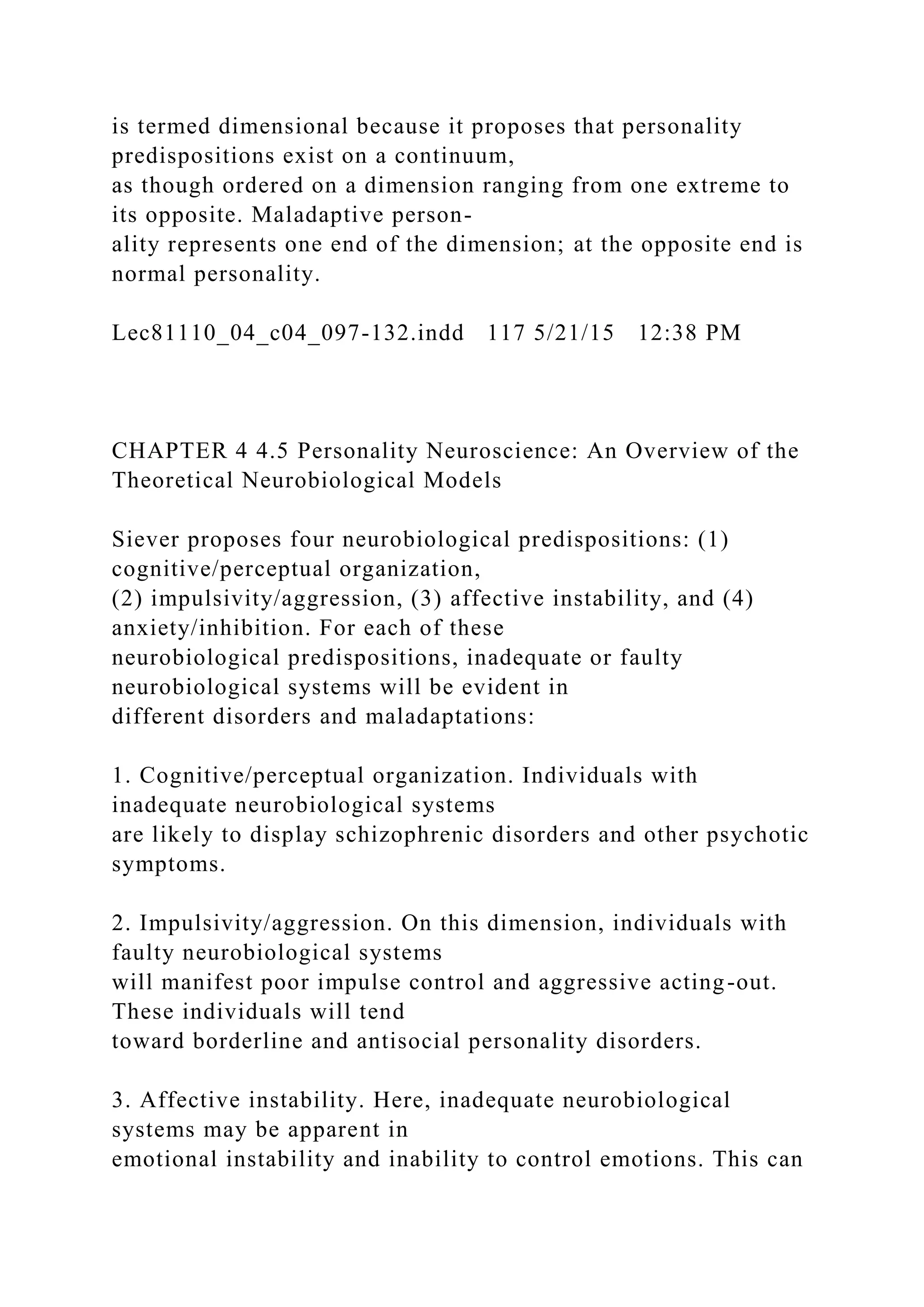 is termed dimensional because it proposes that personality
predispositions exist on a continuum,
as though ordered on a dimension ranging from one extreme to
its opposite. Maladaptive person-
ality represents one end of the dimension; at the opposite end is
normal personality.
Lec81110_04_c04_097-132.indd 117 5/21/15 12:38 PM
CHAPTER 4 4.5 Personality Neuroscience: An Overview of the
Theoretical Neurobiological Models
Siever proposes four neurobiological predispositions: (1)
cognitive/perceptual organization,
(2) impulsivity/aggression, (3) affective instability, and (4)
anxiety/inhibition. For each of these
neurobiological predispositions, inadequate or faulty
neurobiological systems will be evident in
different disorders and maladaptations:
1. Cognitive/perceptual organization. Individuals with
inadequate neurobiological systems
are likely to display schizophrenic disorders and other psychotic
symptoms.
2. Impulsivity/aggression. On this dimension, individuals with
faulty neurobiological systems
will manifest poor impulse control and aggressive acting-out.
These individuals will tend
toward borderline and antisocial personality disorders.
3. Affective instability. Here, inadequate neurobiological
systems may be apparent in
emotional instability and inability to control emotions. This can
 