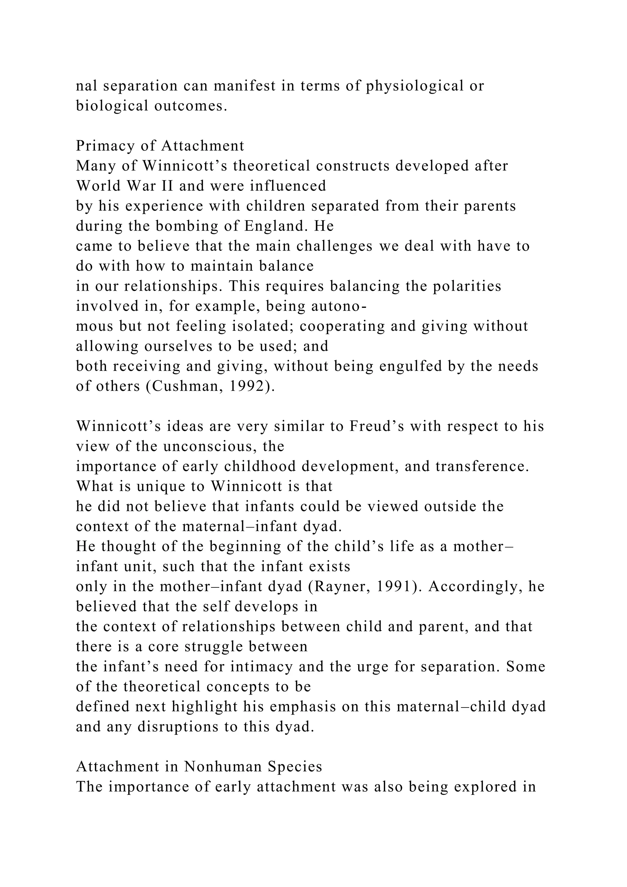 nal separation can manifest in terms of physiological or
biological outcomes.
Primacy of Attachment
Many of Winnicott’s theoretical constructs developed after
World War II and were influenced
by his experience with children separated from their parents
during the bombing of England. He
came to believe that the main challenges we deal with have to
do with how to maintain balance
in our relationships. This requires balancing the polarities
involved in, for example, being autono-
mous but not feeling isolated; cooperating and giving without
allowing ourselves to be used; and
both receiving and giving, without being engulfed by the needs
of others (Cushman, 1992).
Winnicott’s ideas are very similar to Freud’s with respect to his
view of the unconscious, the
importance of early childhood development, and transference.
What is unique to Winnicott is that
he did not believe that infants could be viewed outside the
context of the maternal–infant dyad.
He thought of the beginning of the child’s life as a mother–
infant unit, such that the infant exists
only in the mother–infant dyad (Rayner, 1991). Accordingly, he
believed that the self develops in
the context of relationships between child and parent, and that
there is a core struggle between
the infant’s need for intimacy and the urge for separation. Some
of the theoretical concepts to be
defined next highlight his emphasis on this maternal–child dyad
and any disruptions to this dyad.
Attachment in Nonhuman Species
The importance of early attachment was also being explored in
 