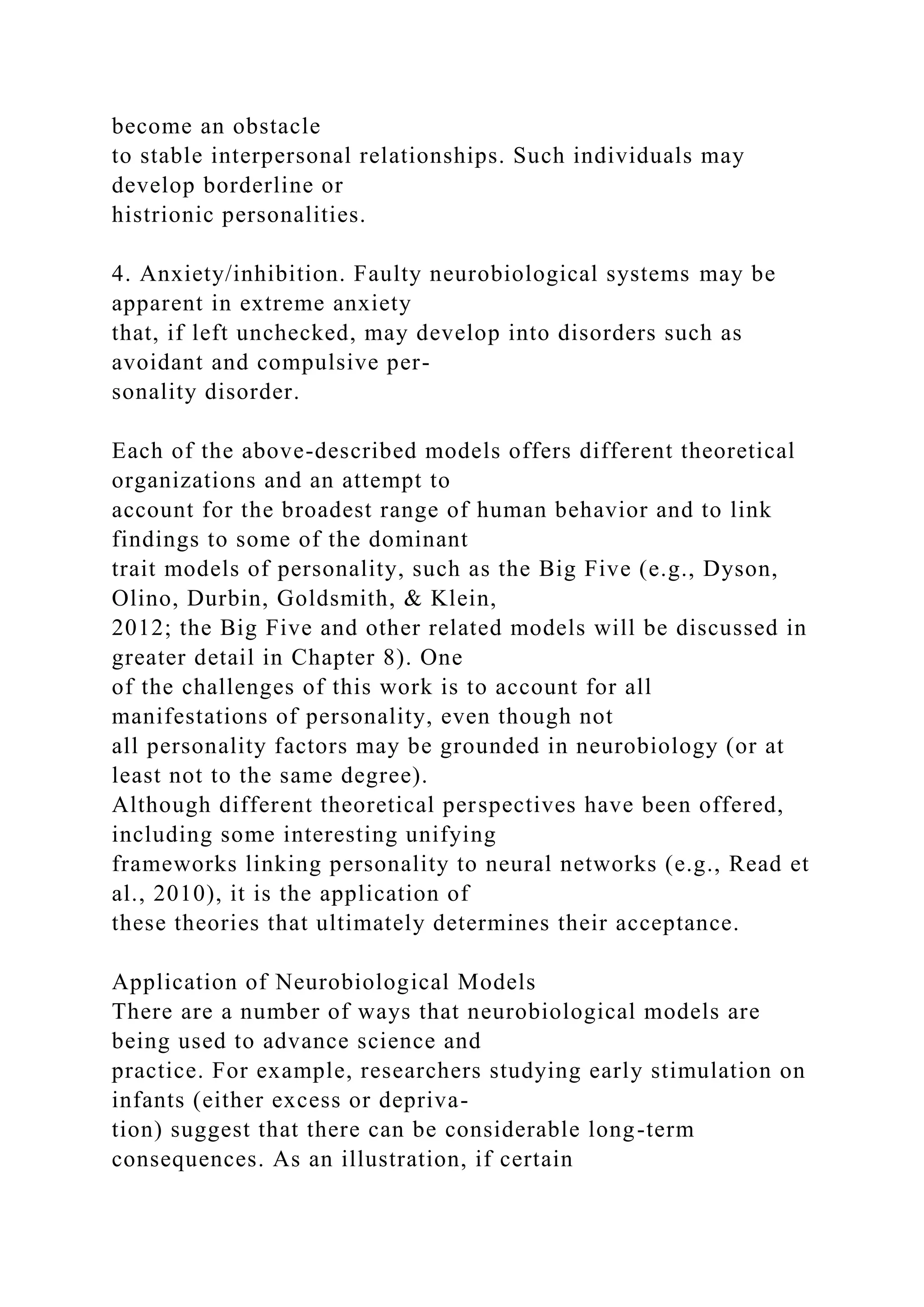 become an obstacle
to stable interpersonal relationships. Such individuals may
develop borderline or
histrionic personalities.
4. Anxiety/inhibition. Faulty neurobiological systems may be
apparent in extreme anxiety
that, if left unchecked, may develop into disorders such as
avoidant and compulsive per-
sonality disorder.
Each of the above-described models offers different theoretical
organizations and an attempt to
account for the broadest range of human behavior and to link
findings to some of the dominant
trait models of personality, such as the Big Five (e.g., Dyson,
Olino, Durbin, Goldsmith, & Klein,
2012; the Big Five and other related models will be discussed in
greater detail in Chapter 8). One
of the challenges of this work is to account for all
manifestations of personality, even though not
all personality factors may be grounded in neurobiology (or at
least not to the same degree).
Although different theoretical perspectives have been offered,
including some interesting unifying
frameworks linking personality to neural networks (e.g., Read et
al., 2010), it is the application of
these theories that ultimately determines their acceptance.
Application of Neurobiological Models
There are a number of ways that neurobiological models are
being used to advance science and
practice. For example, researchers studying early stimulation on
infants (either excess or depriva-
tion) suggest that there can be considerable long-term
consequences. As an illustration, if certain
 