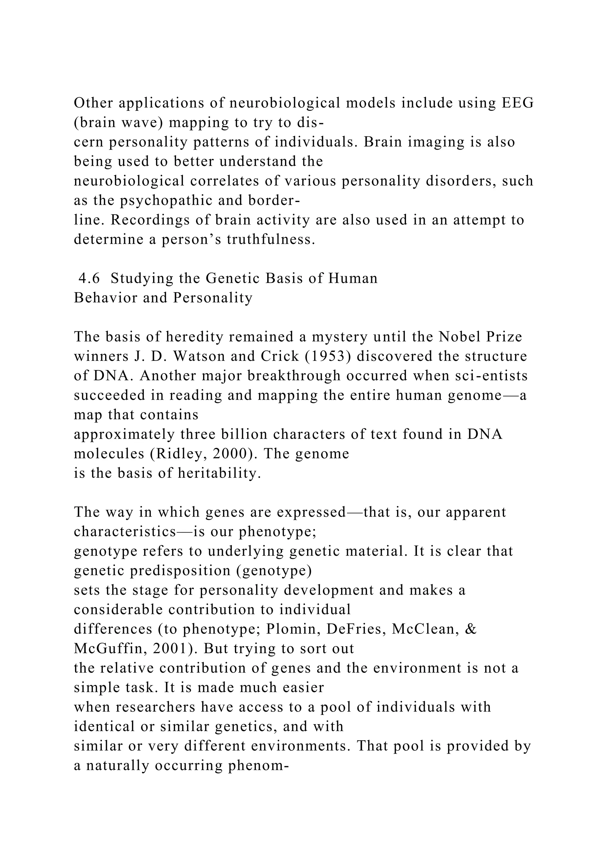 Other applications of neurobiological models include using EEG
(brain wave) mapping to try to dis-
cern personality patterns of individuals. Brain imaging is also
being used to better understand the
neurobiological correlates of various personality disorders, such
as the psychopathic and border-
line. Recordings of brain activity are also used in an attempt to
determine a person’s truthfulness.
4.6 Studying the Genetic Basis of Human
Behavior and Personality
The basis of heredity remained a mystery until the Nobel Prize
winners J. D. Watson and Crick (1953) discovered the structure
of DNA. Another major breakthrough occurred when sci-entists
succeeded in reading and mapping the entire human genome—a
map that contains
approximately three billion characters of text found in DNA
molecules (Ridley, 2000). The genome
is the basis of heritability.
The way in which genes are expressed—that is, our apparent
characteristics—is our phenotype;
genotype refers to underlying genetic material. It is clear that
genetic predisposition (genotype)
sets the stage for personality development and makes a
considerable contribution to individual
differences (to phenotype; Plomin, DeFries, McClean, &
McGuffin, 2001). But trying to sort out
the relative contribution of genes and the environment is not a
simple task. It is made much easier
when researchers have access to a pool of individuals with
identical or similar genetics, and with
similar or very different environments. That pool is provided by
a naturally occurring phenom-
 