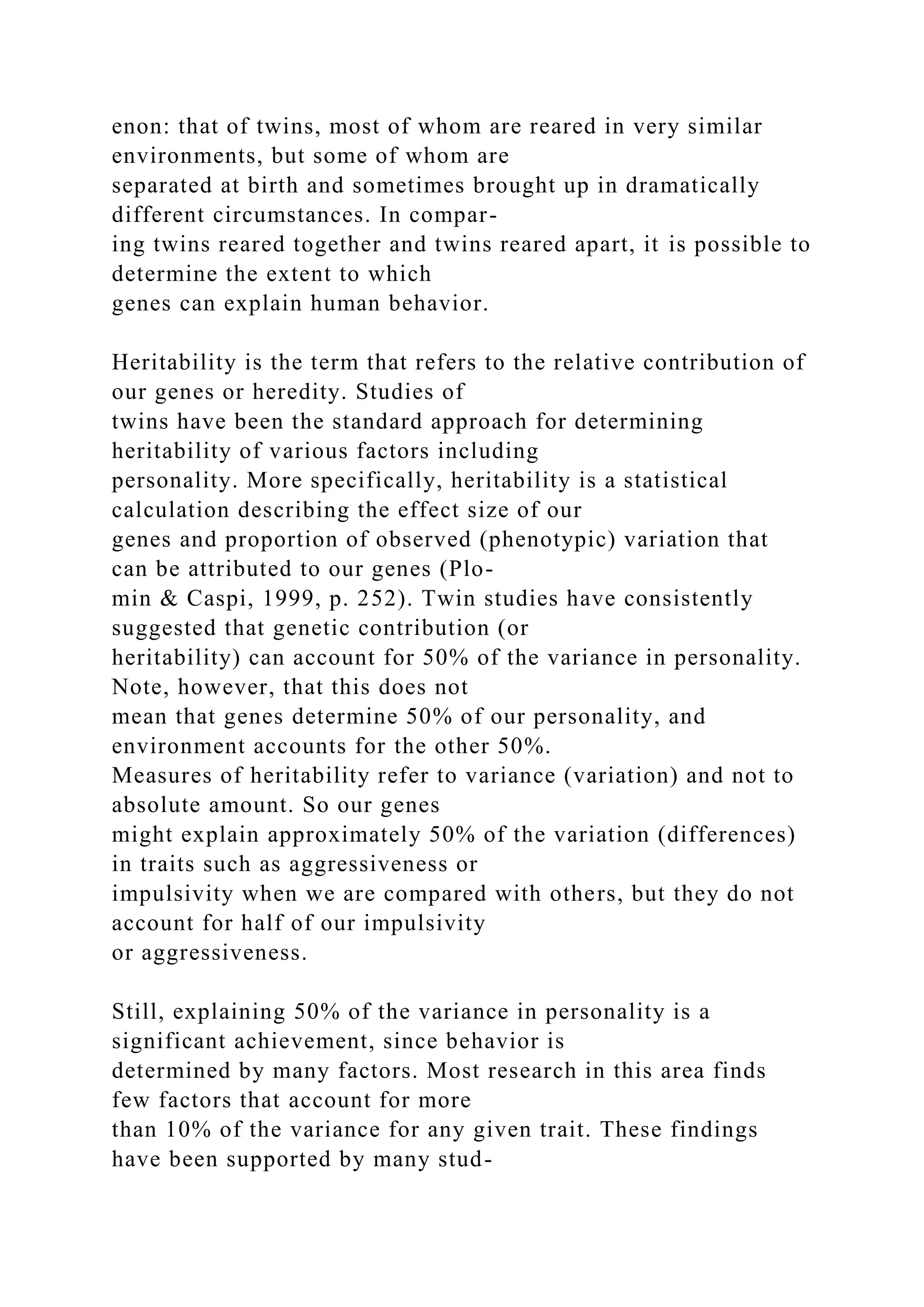 enon: that of twins, most of whom are reared in very similar
environments, but some of whom are
separated at birth and sometimes brought up in dramatically
different circumstances. In compar-
ing twins reared together and twins reared apart, it is possible to
determine the extent to which
genes can explain human behavior.
Heritability is the term that refers to the relative contribution of
our genes or heredity. Studies of
twins have been the standard approach for determining
heritability of various factors including
personality. More specifically, heritability is a statistical
calculation describing the effect size of our
genes and proportion of observed (phenotypic) variation that
can be attributed to our genes (Plo-
min & Caspi, 1999, p. 252). Twin studies have consistently
suggested that genetic contribution (or
heritability) can account for 50% of the variance in personality.
Note, however, that this does not
mean that genes determine 50% of our personality, and
environment accounts for the other 50%.
Measures of heritability refer to variance (variation) and not to
absolute amount. So our genes
might explain approximately 50% of the variation (differences)
in traits such as aggressiveness or
impulsivity when we are compared with others, but they do not
account for half of our impulsivity
or aggressiveness.
Still, explaining 50% of the variance in personality is a
significant achievement, since behavior is
determined by many factors. Most research in this area finds
few factors that account for more
than 10% of the variance for any given trait. These findings
have been supported by many stud-
 